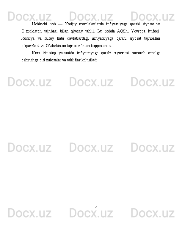 Uchinchi   bob   —   Xorijiy   mamlakatlarda   inflyatsiyaga   qarshi   siyosat   va
O’zbekiston   tajribasi   bilan   qiyosiy   tahlil.   Bu   bobda   AQSh,   Yevropa   Ittifoqi,
Rossiya   va   Xitoy   kabi   davlatlardagi   inflyatsiyaga   qarshi   siyosat   tajribalari
o’rganiladi va O’zbekiston tajribasi bilan taqqoslanadi.
Kurs   ishining   yakunida   inflyatsiyaga   qarshi   siyosatni   samarali   amalga
oshirishga oid xulosalar va takliflar keltiriladi. 
6 