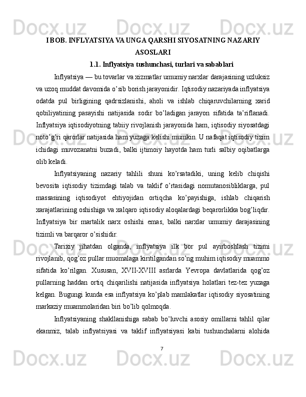 I BOB. INFLYATSIYA VA UNGA QARSHI SIYOSATNING NAZARIY
ASOSLARI
1.1. Inflyatsiya tushunchasi, turlari va sabablari
Inflyatsiya — bu tovarlar va xizmatlar umumiy narxlar darajasining uzluksiz
va uzoq muddat davomida o’sib borish jarayonidir. Iqtisodiy nazariyada inflyatsiya
odatda   pul   birligining   qadrsizlanishi,   aholi   va   ishlab   chiqaruvchilarning   xarid
qobiliyatining   pasayishi   natijasida   sodir   bo’ladigan   jarayon   sifatida   ta’riflanadi.
Inflyatsiya iqtisodiyotning tabiiy rivojlanish jarayonida ham, iqtisodiy siyosatdagi
noto’g’ri qarorlar natijasida ham yuzaga kelishi mumkin. U nafaqat iqtisodiy tizim
ichidagi   muvozanatni   buzadi,   balki   ijtimoiy   hayotda   ham   turli   salbiy   oqibatlarga
olib keladi.
Inflyatsiyaning   nazariy   tahlili   shuni   ko’rsatadiki,   uning   kelib   chiqishi
bevosita   iqtisodiy   tizimdagi   talab   va   taklif   o’rtasidagi   nomutanosibliklarga,   pul
massasining   iqtisodiyot   ehtiyojidan   ortiqcha   ko’payishiga,   ishlab   chiqarish
xarajatlarining oshishiga va xalqaro iqtisodiy aloqalardagi beqarorlikka bog’liqdir.
Inflyatsiya   bir   martalik   narx   oshishi   emas,   balki   narxlar   umumiy   darajasining
tizimli va barqaror o’sishidir.
Tarixiy   jihatdan   olganda,   inflyatsiya   ilk   bor   pul   ayirboshlash   tizimi
rivojlanib, qog’oz pullar muomalaga kiritilgandan so’ng muhim iqtisodiy muammo
sifatida   ko’rilgan.   Xususan,   XVII-XVIII   asrlarda   Yevropa   davlatlarida   qog’oz
pullarning   haddan   ortiq   chiqarilishi   natijasida   inflyatsiya   holatlari   tez-tez   yuzaga
kelgan. Bugungi kunda esa inflyatsiya ko’plab mamlakatlar iqtisodiy siyosatining
markaziy muammolaridan biri bo’lib qolmoqda.
Inflyatsiyaning   shakllanishiga   sabab   bo’luvchi   asosiy   omillarni   tahlil   qilar
ekanmiz,   talab   inflyatsiyasi   va   taklif   inflyatsiyasi   kabi   tushunchalarni   alohida
7 