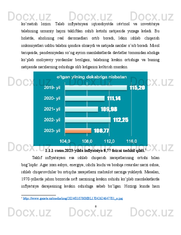 ko’rsatish   lozim.   Talab   inflyatsiyasi   iqtisodiyotda   iste'mol   va   investitsiya
talabining   umumiy   hajmi   taklifdan   oshib   ketishi   natijasida   yuzaga   keladi.   Bu
holatda,   aholining   real   daromadlari   ortib   boradi,   lekin   ishlab   chiqarish
imkoniyatlari ushbu talabni qondira olmaydi va natijada narxlar o’sib boradi. Misol
tariqasida, pandemiyadan so’ng ayrim mamlakatlarda davlatlar tomonidan aholiga
ko’plab   moliyaviy   yordamlar   berilgani,   talabning   keskin   ortishiga   va   buning
natijasida narxlarning oshishiga olib kelganini keltirish mumkin.
1.1.1-rasm.2023-yilda inflyatsiya 8,77 foizni tashkil qildi. 1
Taklif   inflyatsiyasi   esa   ishlab   chiqarish   xarajatlarining   ortishi   bilan
bog’liqdir. Agar xom ashyo, energiya, ishchi kuchi va boshqa resurslar narxi oshsa,
ishlab chiqaruvchilar bu ortiqcha xarajatlarni mahsulot narxiga yuklaydi. Masalan,
1970-yillarda jahon bozorida neft narxining keskin oshishi ko’plab mamlakatlarda
inflyatsiya   darajasining   keskin   oshishiga   sabab   bo’lgan.   Hozirgi   kunda   ham
1
  https://www.gazeta.uz/media/img/2024/01/l7MMBL17042624647701_o.jpg  
8 
