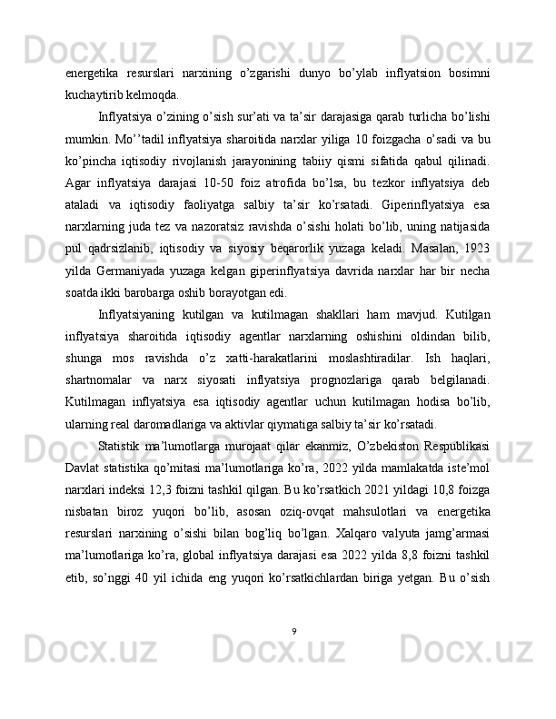 energetika   resurslari   narxining   o’zgarishi   dunyo   bo’ylab   inflyatsion   bosimni
kuchaytirib kelmoqda.
Inflyatsiya o’zining o’sish sur’ati va ta’sir darajasiga qarab turlicha bo’lishi
mumkin. Mo’’tadil inflyatsiya sharoitida narxlar yiliga 10 foizgacha o’sadi  va bu
ko’pincha   iqtisodiy   rivojlanish   jarayonining   tabiiy   qismi   sifatida   qabul   qilinadi.
Agar   inflyatsiya   darajasi   10-50   foiz   atrofida   bo’lsa,   bu   tezkor   inflyatsiya   deb
ataladi   va   iqtisodiy   faoliyatga   salbiy   ta’sir   ko’rsatadi.   Giperinflyatsiya   esa
narxlarning   juda   tez   va   nazoratsiz   ravishda   o’sishi   holati   bo’lib,   uning   natijasida
pul   qadrsizlanib,   iqtisodiy   va   siyosiy   beqarorlik   yuzaga   keladi.   Masalan,   1923
yilda   Germaniyada   yuzaga   kelgan   giperinflyatsiya   davrida   narxlar   har   bir   necha
soatda ikki barobarga oshib borayotgan edi.
Inflyatsiyaning   kutilgan   va   kutilmagan   shakllari   ham   mavjud.   Kutilgan
inflyatsiya   sharoitida   iqtisodiy   agentlar   narxlarning   oshishini   oldindan   bilib,
shunga   mos   ravishda   o’z   xatti-harakatlarini   moslashtiradilar.   Ish   haqlari,
shartnomalar   va   narx   siyosati   inflyatsiya   prognozlariga   qarab   belgilanadi.
Kutilmagan   inflyatsiya   esa   iqtisodiy   agentlar   uchun   kutilmagan   hodisa   bo’lib,
ularning real daromadlariga va aktivlar qiymatiga salbiy ta’sir ko’rsatadi.
Statistik   ma’lumotlarga   murojaat   qilar   ekanmiz,   O’zbekiston   Respublikasi
Davlat statistika qo’mitasi  ma’lumotlariga ko’ra, 2022 yilda mamlakatda iste’mol
narxlari indeksi 12,3 foizni tashkil qilgan. Bu ko’rsatkich 2021 yildagi 10,8 foizga
nisbatan   biroz   yuqori   bo’lib,   asosan   oziq-ovqat   mahsulotlari   va   energetika
resurslari   narxining   o’sishi   bilan   bog’liq   bo’lgan.   Xalqaro   valyuta   jamg’armasi
ma’lumotlariga ko’ra, global   inflyatsiya  darajasi  esa   2022 yilda  8,8 foizni  tashkil
etib,   so’nggi   40   yil   ichida   eng   yuqori   ko’rsatkichlardan   biriga   yetgan.   Bu   o’sish
9 