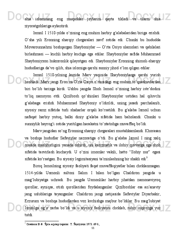 shia   islomining   eng   muqaddas   joylarini   qayta   tikladi   va   ularni   shia
ziyoratgohlariga aylantirdi.
Ismoil I 1510-yilda o‘zining eng muhim harbiy g‘alabalaridan biriga erishdi.
O‘sha   yili   Eronning   sharqiy   chegaralari   xavf   ostida   edi.   Chunki   bu   hududda
Movarounnahrni boshqargan Shayboniylar — O‘rta Osiyo ulamolari va qabilalari
birlashmasi   —   kuchli   harbiy   kuchga   ega   edilar.   Shayboniylar   safida   Muhammad
Shayboniyxon hukmronlik qilayotgan edi. Shayboniylar Eronning shimoli-sharqiy
hududlariga da’vo qilib, shia islomiga qarshi sunniy jihod e’lon qilgan edilar.
Ismoil   1510-yilning   kuzida   Marv   yaqinida   Shayboniylarga   qarshi   yurish
boshladi. Marv jangi Eron va O‘rta Osiyo o‘rtasidagi eng muhim to‘qnashuvlardan
biri   bo‘lib   tarixga   kirdi.   Ushbu   jangda   Shoh   Ismoil   o‘zining   harbiy   iste’dodini
to‘liq   namoyon   etdi.   Qizilbosh   qo‘shinlari   Shayboniylar   ustidan   hal   qiluvchi
g‘alabaga   erishdi.   Muhammad   Shayboniy   o‘ldirildi,   uning   jasadi   parchalanib,
siyosiy   ramz   sifatida   turli   shaharlar   orqali   ko‘rsatildi.   Bu   g‘alaba   Ismoil   uchun
nafaqat   harbiy   yutuq,   balki   diniy   g‘alaba   sifatida   ham   baholandi.   Chunki   u
sunniylik bayrog‘i ostida yuritilgan harakatni to‘xtatishga muvaffaq bo‘ldi.
Marv jangidan so‘ng Eronning sharqiy chegaralari mustahkamlandi. Khorasan
va   boshqa   hududlar   Safaviylar   nazoratiga   o‘tdi.   Bu   g‘alaba   Ismoil   I   ning   xalq
orasida mashhurligini yanada oshirdi, uni karizmatik va ilohiy quvvatga ega shoh
sifatida   tasvirlash   kuchaydi.   U   o‘zini   imomlar   vakili,   hatto   “Ilohiy   nur”   egasi
sifatida ko‘rsatgan. Bu siyosiy legimitasiyani ta’minlashning bir shakli edi 7
.
Biroq Ismoilning siyosiy faoliyati faqat muvaffaqiyatlar bilan cheklanmagan.
1514-yilda   Usmonli   sultoni   Salim   I   bilan   bo‘lgan   Chaldiron   jangida   u
mag‘lubiyatga   uchradi.   Bu   jangda   Usmonlilar   harbiy   jihatdan   zamonaviyroq
qurollar,   ayniqsa,   otish   qurollaridan   foydalanganlar.   Qizilboshlar   esa   an’anaviy
jang   uslublariga   tayanganlar.   Chaldiron   jangi   natijasida   Safaviylar   Diyarbakir,
Erzurum  va boshqa hududlardan voz kechishga  majbur  bo‘ldilar. Bu mag‘lubiyat
Ismoilga   og‘ir   zarba   bo‘ldi   va   u   siyosiy   faoliyatini   cheklab,   ruhiy   inqirozga   yuz
tutdi.
7
  Сэмёнов В.Ф. Ўрта асрлар тарихи  Т .: Ўқитувчи 1973 . 69  б,
11 