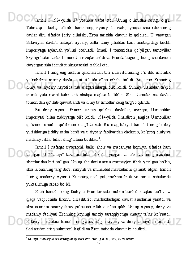 Ismoil   I   1524-yilda   37   yoshida   vafot   etdi.   Uning   o‘limidan   so‘ng,   o‘g‘li
Tahmasp   I   taxtga   o‘tirdi.   Ismoilning   siyosiy   faoliyati,   ayniqsa   shia   islomining
davlat   dini   sifatida   joriy   qilinishi,   Eron   tarixida   chuqur   iz   qoldirdi.   U   yaratgan
Safaviylar   davlati   nafaqat   siyosiy,   balki   diniy   jihatdan   ham   mintaqadagi   kuchli
imperiyaga   aylanish   yo‘lini   boshladi.   Ismoil   I   tomonidan   qo‘yilgan   tamoyillar
keyingi hukmdorlar tomonidan rivojlantirildi va Eronda bugungi kungacha davom
etayotgan shia identitetining asosini tashkil etdi.
Ismoil   I   ning   eng  muhim   qarorlaridan   biri   shia   islomining   o‘n   ikki   imomlik
yo‘nalishini   rasmiy   davlat   dini   sifatida   e’lon   qilishi   bo‘ldi.   Bu   qaror   Eronning
diniy   va   siyosiy   hayotida   tub   o‘zgarishlarga   olib   keldi.   Sunniy   ulamolar   ta’qib
qilindi   yoki   mamlakatni   tark   etishga   majbur   bo‘ldilar.   Shia   ulamolar   esa   davlat
tomonidan qo‘llab-quvvatlandi va diniy ta’limotlar keng targ‘ib qilindi.
Bu   diniy   siyosat   Eronni   sunniy   qo‘shni   davlatlar,   ayniqsa,   Usmonlilar
imperiyasi   bilan   ziddiyatga   olib   keldi.   1514-yilda   Chaldiron   jangida   Usmonlilar
qo‘shini   Ismoil   I   qo‘shinini   mag‘lub   etdi.   Bu   mag‘lubiyat   Ismoil   I   ning   harbiy
yurishlariga jiddiy zarba berdi va u siyosiy faoliyatdan chekinib, ko‘proq diniy va
madaniy ishlar bilan shug‘ullana boshladi 8
.
Ismoil   I   nafaqat   siyosatchi,   balki   shoir   va   madaniyat   homiysi   sifatida   ham
tanilgan.   U   “Xatoyi”   taxallusi   bilan   she’rlar   yozgan   va   o‘z   davrining   mashhur
shoirlaridan biri bo‘lgan. Uning she’rlari asosan ozarbayjon tilida yozilgan bo‘lib,
shia islomining targ‘iboti, sufiylik va muhabbat mavzularini qamrab olgan. Ismoil
I   ning   madaniy   siyosati   Eronning   adabiyot,   me’morchilik   va   san’at   sohalarida
yuksalishiga sabab bo‘ldi.
Shoh   Ismoil   I   ning   faoliyati   Eron   tarixida   muhim   burilish   nuqtasi   bo‘ldi.   U
qisqa   vaqt   ichida   Eronni   birlashtirib,   markazlashgan   davlat   asoslarini   yaratdi   va
shia   islomini   rasmiy   diniy   yo‘nalish   sifatida   e’lon   qildi.   Uning   siyosiy,   diniy   va
madaniy   faoliyati   Eronning   keyingi   tarixiy   taraqqiyotiga   chuqur   ta’sir   ko‘rsatdi.
Safaviylar   sulolasi   Ismoil   I   ning   asos   solgan   siyosiy   va   diniy   tamoyillari   asosida
ikki asrdan ortiq hukmronlik qildi va Eron tarixida chuqur iz qoldirdi.
8
  M.Rojer. “Safaviylar davlatining asosiy idoralari”. Eron , jild. 28, 1990, 75–98-betlar.
12 