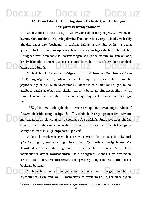 I.2. Abbos I davrida Eronning siyosiy kuchayishi, markazlashgan
boshqaruv va harbiy islohotlar.
Shoh Abbos  I  (1588–1629)   — Safaviylar  sulolasining   eng nufuzli  va  kuchli
hukmdorlaridan biri bo‘lib, uning davrida Eron tarixida siyosiy, iqtisodiy va harbiy
jihatdan   yangi   davr   boshlandi.   U   nafaqat   Safaviylar   davlatini   ichki   inqirozdan
qutqardi, balki Eronni mintaqadagi yetakchi siyosiy kuchga aylantirdi. Shoh Abbos
I   ning   faoliyati   Eron   tarixida   markazlashgan   boshqaruv   tizimini   mustahkamlash,
harbiy   islohotlar   o‘tkazish   va   tashqi   siyosatda   muhim   muvaffaqiyatlarga   erishish
bilan ajralib turadi.
Shoh Abbos I 1571-yilda tug‘ilgan. U Shoh Muhammad Xudobanda (1578–
1588)   ning   o‘g‘li   bo‘lib,   Safaviylar   davlatida   siyosiy   beqarorlik   kuchaygan   bir
paytda taxtga chiqdi. Shoh Muhammad Xudobanda zaif hukmdor bo‘lgan, bu esa
qizilbosh qabilalari o‘rtasidagi nizolar, mahalliy boshliqlarning mustaqillashuvi va
Usmonlilar hamda O‘zbeklar tomonidan tashqi bosqinlar kuchayishiga olib kelgan
edi.
1588-yilda   qizilbosh   qabilalari   tomonidan   qo‘llab-quvvatlangan   Abbos   I
Qazvin   shahrida   taxtga   chiqdi.   U   17   yoshda   bo‘lishiga   qaramasdan,   davlatni
inqirozdan chiqarish uchun qat’iy choralar ko‘ra boshladi. Uning siyosiy islohotlari
avvalo   ichki   boshqaruvni   markazlashtirishga,   qizilboshlar   ta’sirini   cheklashga   va
harbiy tuzilmani isloh qilishga qaratilgan edi 9
.
Abbos   I   markazlashgan   boshqaruv   tizimini   barpo   etishda   qizilbosh
qabilalarining   siyosiy   ustunligiga   chek   qo‘ydi.   Qizilboshlar   avvalgi   hukmdorlar
davrida   davlat   amaldorlarining   asosiy   qismini   tashkil   etar,   ular   o‘z   qabilaviy
manfaatlarini   davlat   manfaatlaridan   ustun   qo‘yganlar.   Abbos   I   bu   amaliyotga
barham   berib,   davlatni   markazdan   boshqariladigan   byurokratik   tizim   asosida
boshqara boshladi.
Shoh   Abbos   harbiy,   moliyaviy   va   ma’muriy   lavozimlarga   ishonchli   va
layoqatli shaxslarni  tayinladi. U mamlakatni viloyatlarga bo‘lib, har  bir  viloyatga
9
  K.Mitchell. Safaviylar Eronida siyosat amaliyoti: kuch, din va ritorika. I. B. Tauris, 2009. 57-94-betlar.
13 