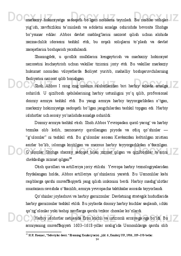 markaziy   hokimiyatga   sadoqatli   bo‘lgan   noiblarni   tayinladi.   Bu   noiblar   soliqlar
yig‘ish,   xavfsizlikni   ta’minlash   va   adolatni   amalga   oshirishda   bevosita   Shohga
bo‘ysunar   edilar.   Abbos   davlat   mablag‘larini   nazorat   qilish   uchun   alohida
xazinachilik   idorasini   tashkil   etdi,   bu   orqali   soliqlarni   to‘plash   va   davlat
xarajatlarini boshqarish yaxshilandi.
Shuningdek,   u   qirollik   mulklarini   kengaytirish   va   markaziy   hokimiyat
nazoratini   kuchaytirish   uchun   vakillar   tizimini   joriy   etdi.   Bu   vakillar   markaziy
hukumat   nomidan   viloyatlarda   faoliyat   yuritib,   mahalliy   boshqaruvchilarning
faoliyatini nazorat qilib borishgan.
Shoh   Abbos   I   ning   eng   muhim   islohotlaridan   biri   harbiy   sohada   amalga
oshirildi.   U   qizilbosh   qabilalarining   harbiy   ustunligini   yo‘q   qilib,   professional
doimiy   armiya   tashkil   etdi.   Bu   yangi   armiya   harbiy   tayyorgarlikdan   o‘tgan,
markaziy   hokimiyatga   sadoqatli   bo‘lgan   jangchilardan   tashkil   topgan   edi.   Harbiy
islohotlar uch asosiy yo‘nalishda amalga oshirildi:
Doimiy armiya tashkil etish : Shoh Abbos Yevropadan qurol-yarog‘ va harbiy
texnika   olib   kelib,   zamonaviy   qurollangan   piyoda   va   otliq   qo‘shinlar   —
“g‘ulomlar”   ni   tashkil   etdi.   Bu   g‘ulomlar   asosan   Kavkazdan   keltirilgan   xristian
asirlar   bo‘lib,   islomga   kiritilgan   va   maxsus   harbiy   tayyorgarlikdan   o‘tkazilgan.
G‘ulomlar   Shohga   shaxsiy   sadoqat   bilan   xizmat   qilgan   va   qizilboshlar   ta’sirini
cheklashga xizmat qilgan 10
.
Otish qurollari va artilleriya joriy etilishi : Yevropa harbiy texnologiyalaridan
foydalangan   holda,   Abbos   artilleriya   qo‘shinlarini   yaratdi.   Bu   Usmonlilar   kabi
raqiblarga  qarshi  muvaffaqiyatli  jang  qilish  imkonini   berdi.  Harbiy mashg‘ulotlar
muntazam ravishda o‘tkazilib, armiya yevropacha taktikalar asosida tayyorlandi.
Qo‘shinlar joylashuvi va harbiy garnizonlar : Davlatning strategik hududlarida
harbiy garnizonlar tashkil etildi. Bu joylarda doimiy harbiy kuchlar saqlanib, ichki
qo‘zg‘olonlar yoki tashqi xavflarga qarshi tezkor choralar ko‘rilardi.
Harbiy islohotlar natijasida Eron kuchli va intizomli armiyaga ega bo‘ldi. Bu
armiyaning   muvaffaqiyati   1603–1618-yillar   oralig‘ida   Usmonlilarga   qarshi   olib
10
  H.R. Roemer, "Safaviylar davri." Eronning Kembrij tarixi , jild. 6, Kembrij UP, 1986, 189–350-betlar.
14 