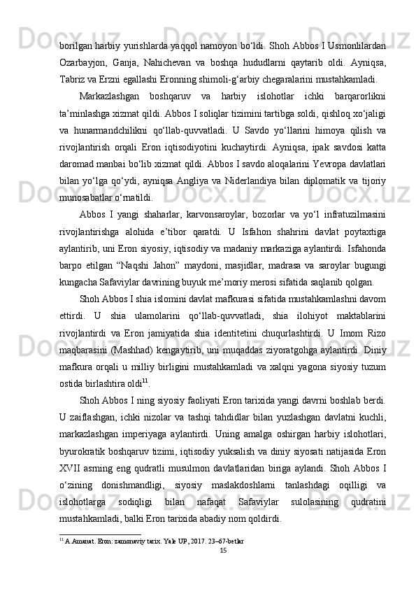 borilgan harbiy yurishlarda yaqqol namoyon bo‘ldi. Shoh Abbos I Usmonlilardan
Ozarbayjon,   Ganja,   Nahichevan   va   boshqa   hududlarni   qaytarib   oldi.   Ayniqsa,
Tabriz va Erzni egallashi Eronning shimoli-g‘arbiy chegaralarini mustahkamladi.
Markazlashgan   boshqaruv   va   harbiy   islohotlar   ichki   barqarorlikni
ta’minlashga xizmat qildi. Abbos I soliqlar tizimini tartibga soldi, qishloq xo‘jaligi
va   hunarmandchilikni   qo‘llab-quvvatladi.   U   Savdo   yo‘llarini   himoya   qilish   va
rivojlantirish   orqali   Eron   iqtisodiyotini   kuchaytirdi.   Ayniqsa,   ipak   savdosi   katta
daromad manbai bo‘lib xizmat qildi. Abbos I savdo aloqalarini Yevropa davlatlari
bilan   yo‘lga   qo‘ydi,   ayniqsa   Angliya   va   Niderlandiya   bilan   diplomatik   va   tijoriy
munosabatlar o‘rnatildi.
Abbos   I   yangi   shaharlar,   karvonsaroylar,   bozorlar   va   yo‘l   infratuzilmasini
rivojlantirishga   alohida   e’tibor   qaratdi.   U   Isfahon   shahrini   davlat   poytaxtiga
aylantirib, uni Eron siyosiy, iqtisodiy va madaniy markaziga aylantirdi. Isfahonda
barpo   etilgan   “Naqshi   Jahon”   maydoni,   masjidlar,   madrasa   va   saroylar   bugungi
kungacha Safaviylar davrining buyuk me’moriy merosi sifatida saqlanib qolgan.
Shoh Abbos I shia islomini davlat mafkurasi sifatida mustahkamlashni davom
ettirdi.   U   shia   ulamolarini   qo‘llab-quvvatladi,   shia   ilohiyot   maktablarini
rivojlantirdi   va   Eron   jamiyatida   shia   identitetini   chuqurlashtirdi.   U   Imom   Rizo
maqbarasini   (Mashhad)   kengaytirib,  uni  muqaddas  ziyoratgohga  aylantirdi.  Diniy
mafkura   orqali   u   milliy   birligini   mustahkamladi   va   xalqni   yagona   siyosiy   tuzum
ostida birlashtira oldi 11
.
Shoh Abbos I ning siyosiy faoliyati Eron tarixida yangi davrni boshlab berdi.
U   zaiflashgan,   ichki   nizolar   va   tashqi   tahdidlar   bilan   yuzlashgan   davlatni   kuchli,
markazlashgan   imperiyaga   aylantirdi.   Uning   amalga   oshirgan   harbiy   islohotlari,
byurokratik boshqaruv tizimi, iqtisodiy yuksalish va diniy siyosati natijasida Eron
XVII   asrning   eng   qudratli   musulmon   davlatlaridan   biriga   aylandi.   Shoh   Abbos   I
o‘zining   donishmandligi,   siyosiy   maslakdoshlarni   tanlashdagi   oqilligi   va
islohotlarga   sodiqligi   bilan   nafaqat   Safaviylar   sulolasining   qudratini
mustahkamladi, balki Eron tarixida abadiy nom qoldirdi.
11
  A.Amanat. Eron: zamonaviy tarix. Yale UP, 2017. 23–67-betlar
15 