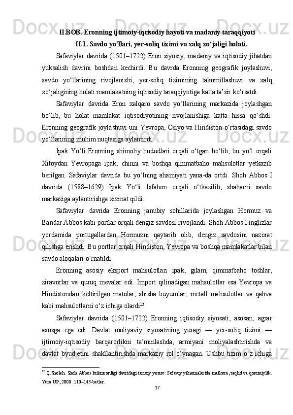 II.BOB. Eronning ijtimoiy-iqtisodiy hayoti va madaniy taraqqiyoti
II.1. Savdo yo‘llari, yer-soliq tizimi va xalq xo‘jaligi holati.
Safaviylar   davrida   (1501–1722)   Eron   siyosiy,   madaniy   va   iqtisodiy   jihatdan
yuksalish   davrini   boshdan   kechirdi.   Bu   davrda   Eronning   geografik   joylashuvi,
savdo   yo‘llarining   rivojlanishi,   yer-soliq   tizimining   takomillashuvi   va   xalq
xo‘jaligining holati mamlakatning iqtisodiy taraqqiyotiga katta ta’sir ko‘rsatdi.
Safaviylar   davrida   Eron   xalqaro   savdo   yo‘llarining   markazida   joylashgan
bo‘lib,   bu   holat   mamlakat   iqtisodiyotining   rivojlanishiga   katta   hissa   qo‘shdi.
Eronning geografik joylashuvi uni Yevropa, Osiyo va Hindiston o‘rtasidagi savdo
yo‘llarining muhim nuqtasiga aylantirdi.
Ipak   Yo‘li   Eronning   shimoliy   hududlari   orqali   o‘tgan   bo‘lib,   bu   yo‘l   orqali
Xitoydan   Yevropaga   ipak,   chinni   va   boshqa   qimmatbaho   mahsulotlar   yetkazib
berilgan.   Safaviylar   davrida   bu   yo‘lning   ahamiyati   yana-da   ortdi.   Shoh   Abbos   I
davrida   (1588–1629)   Ipak   Yo‘li   Isfahon   orqali   o‘tkazilib,   shaharni   savdo
markaziga aylantirishga xizmat qildi.
Safaviylar   davrida   Eronning   janubiy   sohillarida   joylashgan   Hormuz   va
Bandar Abbos kabi portlar orqali dengiz savdosi rivojlandi. Shoh Abbos I inglizlar
yordamida   portugallardan   Hormuzni   qaytarib   olib,   dengiz   savdosini   nazorat
qilishga erishdi. Bu portlar orqali Hindiston, Yevropa va boshqa mamlakatlar bilan
savdo aloqalari o‘rnatildi.
Eronning   asosiy   eksport   mahsulotlari   ipak,   gilam,   qimmatbaho   toshlar,
ziravorlar   va   quruq   mevalar   edi.   Import   qilinadigan   mahsulotlar   esa   Yevropa   va
Hindistondan   keltirilgan   matolar,   shisha   buyumlar,   metall   mahsulotlar   va   qahva
kabi mahsulotlarni o‘z ichiga olardi 12
.
Safaviylar   davrida   (1501–1722)   Eronning   iqtisodiy   siyosati,   asosan,   agrar
asosga   ega   edi.   Davlat   moliyaviy   siyosatining   yuragi   —   yer-soliq   tizimi   —
ijtimoiy-iqtisodiy   barqarorlikni   ta’minlashda,   armiyani   moliyalashtirishda   va
davlat   byudjetini   shakllantirishda   markaziy   rol   o‘ynagan.   Ushbu   tizim   o‘z   ichiga
12
  Q.Sholeh. Shoh Abbos hukmronligi davridagi tarixiy yozuv: Safaviy yilnomalarida mafkura, taqlid va qonuniylik.
Yuta UP, 2000. 110–145-betlar.
17 