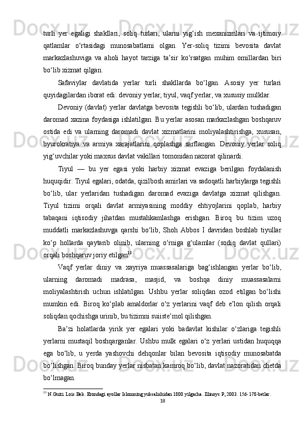 turli   yer   egaligi   shakllari,   soliq   turlari,   ularni   yig‘ish   mexanizmlari   va   ijtimoiy
qatlamlar   o‘rtasidagi   munosabatlarni   olgan.   Yer-soliq   tizimi   bevosita   davlat
markazlashuviga   va   aholi   hayot   tarziga   ta’sir   ko‘rsatgan   muhim   omillardan   biri
bo‘lib xizmat qilgan.
Safaviylar   davlatida   yerlar   turli   shakllarda   bo‘lgan.   Asosiy   yer   turlari
quyidagilardan iborat edi: devoniy yerlar, tiyul, vaqf yerlar, va xususiy mulklar.
Devoniy  (davlat)  yerlar   davlatga  bevosita   tegishli  bo‘lib,  ulardan  tushadigan
daromad xazina foydasiga ishlatilgan. Bu yerlar asosan markazlashgan boshqaruv
ostida   edi   va   ularning   daromadi   davlat   xizmatlarini   moliyalashtirishga,   xususan,
byurokratiya   va   armiya   xarajatlarini   qoplashga   sarflangan.   Devoniy   yerlar   soliq
yig‘uvchilar yoki maxsus davlat vakillari tomonidan nazorat qilinardi.
Tiyul   —   bu   yer   egasi   yoki   harbiy   xizmat   evaziga   berilgan   foydalanish
huquqidir. Tiyul egalari, odatda, qizilbosh amirlari va sadoqatli harbiylarga tegishli
bo‘lib,   ular   yerlaridan   tushadigan   daromad   evaziga   davlatga   xizmat   qilishgan.
Tiyul   tizimi   orqali   davlat   armiyasining   moddiy   ehtiyojlarini   qoplab,   harbiy
tabaqani   iqtisodiy   jihatdan   mustahkamlashga   erishgan.   Biroq   bu   tizim   uzoq
muddatli   markazlashuvga   qarshi   bo‘lib,   Shoh   Abbos   I   davridan   boshlab   tiyullar
ko‘p   hollarda   qaytarib   olinib,   ularning   o‘rniga   g‘ulamlar   (sodiq   davlat   qullari)
orqali boshqaruv joriy etilgan 13
.
Vaqf   yerlar   diniy   va   xayriya   muassasalariga   bag‘ishlangan   yerlar   bo‘lib,
ularning   daromadi   madrasa,   masjid,   va   boshqa   diniy   muassasalarni
moliyalashtirish   uchun   ishlatilgan.   Ushbu   yerlar   soliqdan   ozod   etilgan   bo‘lishi
mumkin   edi.   Biroq   ko‘plab   amaldorlar   o‘z   yerlarini   vaqf   deb   e’lon   qilish   orqali
soliqdan qochishga urinib, bu tizimni suiiste’mol qilishgan.
Ba’zi   holatlarda   yirik   yer   egalari   yoki   badavlat   kishilar   o‘zlariga   tegishli
yerlarni   mustaqil   boshqarganlar.   Ushbu   mulk   egalari   o‘z   yerlari   ustidan   huquqqa
ega   bo‘lib,   u   yerda   yashovchi   dehqonlar   bilan   bevosita   iqtisodiy   munosabatda
bo‘lishgan. Biroq bunday yerlar nisbatan kamroq bo‘lib, davlat nazoratidan chetda
bo‘lmagan.
13
  N.Guiti. Lois Bek. Erondagi ayollar Islomning yuksalishidan 1800 yilgacha. Illinoys P, 2003. 156-178-betlar.
18 