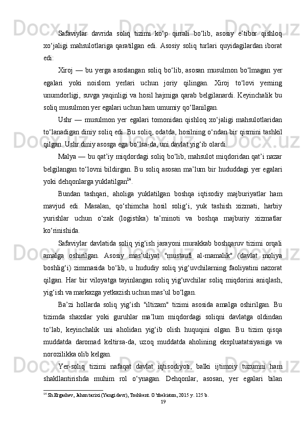 Safaviylar   davrida   soliq   tizimi   ko‘p   qirrali   bo‘lib,   asosiy   e’tibor   qishloq
xo‘jaligi   mahsulotlariga   qaratilgan   edi.   Asosiy   soliq   turlari   quyidagilardan   iborat
edi:
Xiroj   —   bu   yerga   asoslangan   soliq   bo‘lib,   asosan   musulmon   bo‘lmagan   yer
egalari   yoki   noislom   yerlari   uchun   joriy   qilingan.   Xiroj   to‘lovi   yerning
unumdorligi, suvga yaqinligi va hosil hajmiga qarab belgilanardi. Keyinchalik bu
soliq musulmon yer egalari uchun ham umumiy qo‘llanilgan.
Ushr   —   musulmon   yer   egalari   tomonidan   qishloq   xo‘jaligi   mahsulotlaridan
to‘lanadigan diniy soliq edi. Bu soliq, odatda, hosilning o‘ndan bir qismini tashkil
qilgan. Ushr diniy asosga ega bo‘lsa-da, uni davlat yig‘ib olardi.
Malya — bu qat’iy miqdordagi soliq bo‘lib, mahsulot miqdoridan qat’i nazar
belgilangan to‘lovni  bildirgan. Bu soliq  asosan  ma’lum  bir  hududdagi  yer  egalari
yoki dehqonlarga yuklatilgan 14
.
Bundan   tashqari,   aholiga   yuklatilgan   boshqa   iqtisodiy   majburiyatlar   ham
mavjud   edi.   Masalan,   qo‘shimcha   hosil   solig‘i,   yuk   tashish   xizmati,   harbiy
yurishlar   uchun   o‘zak   (logistika)   ta’minoti   va   boshqa   majburiy   xizmatlar
ko‘rinishida.
Safaviylar  davlatida soliq yig‘ish jarayoni  murakkab boshqaruv tizimi orqali
amalga   oshirilgan.   Asosiy   mas’uliyat   "mustaufi   al-mamalik"   (davlat   moliya
boshlig‘i)   zimmasida   bo‘lib,   u   hududiy   soliq   yig‘uvchilarning   faoliyatini   nazorat
qilgan.   Har   bir   viloyatga   tayinlangan   soliq   yig‘uvchilar   soliq   miqdorini   aniqlash,
yig‘ish va markazga yetkazish uchun mas’ul bo‘lgan.
Ba’zi   hollarda   soliq   yig‘ish   "iltizam"   tizimi   asosida   amalga   oshirilgan.   Bu
tizimda   shaxslar   yoki   guruhlar   ma’lum   miqdordagi   soliqni   davlatga   oldindan
to‘lab,   keyinchalik   uni   aholidan   yig‘ib   olish   huquqini   olgan.   Bu   tizim   qisqa
muddatda   daromad   keltirsa-da,   uzoq   muddatda   aholining   ekspluatatsiyasiga   va
norozilikka olib kelgan.
Yer-soliq   tizimi   nafaqat   davlat   iqtisodiyoti,   balki   ijtimoiy   tuzumni   ham
shakllantirishda   muhim   rol   o‘ynagan.   Dehqonlar,   asosan,   yer   egalari   bilan
14
  Sh.Ergashev, Jahon tarixi (Yangi davr), Toshkent. O’zbekiston, 2015 y.  125  b.
19 