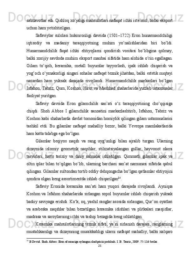 sabzavotlar edi. Qishloq xo‘jaligi mahsulotlari nafaqat ichki iste’mol, balki eksport
uchun ham yetishtirilgan.
Safaviylar  sulolasi  hukmronligi  davrida (1501–1722)  Eron hunarmandchiligi
iqtisodiy   va   madaniy   taraqqiyotning   muhim   yo‘nalishlaridan   biri   bo‘ldi.
Hunarmandchilik   faqat   ichki   ehtiyojlarni   qondirish   vositasi   bo‘libgina   qolmay,
balki xorijiy savdoda muhim eksport manbai sifatida ham alohida o‘rin egallagan.
Gilam   to‘qish,   keramika,   metall   buyumlar   tayyorlash,   ipak   ishlab   chiqarish   va
yog‘och o‘ymakorligi singari sohalar nafaqat texnik jihatdan, balki estetik nuqtayi
nazardan   ham   yuksak   darajada   rivojlandi.   Hunarmandchilik   markazlari   bo‘lgan
Isfahon, Tabriz, Qum, Koshon, Hirot va Mashhad shaharlarida yuzlab ustaxonalar
faoliyat yuritgan.
Safaviy   davrida   Eron   gilamchilik   san’ati   o‘z   taraqqiyotining   cho‘qqisiga
chiqdi.   Shoh   Abbos   I   gilamchilik   sanoatini   markazlashtirib,   Isfahon,   Tabriz   va
Koshon kabi shaharlarda davlat tomonidan homiylik qilingan gilam ustaxonalarini
tashkil   etdi.   Bu   gilamlar   nafaqat   mahalliy   bozor,   balki   Yevropa   mamlakatlarida
ham katta talabga ega bo‘lgan.
Gilamlar   beqiyos   naqsh   va   rang   uyg‘unligi   bilan   ajralib   turgan.   Ularning
dizaynida   islomiy   geometrik   naqshlar,   stilizatsiyalangan   gullar,   hayvonot   olami
tasvirlari,   hatto   tarixiy   va   diniy   sahnalar   ishlatilgan.   Qimmatli   gilamlar   ipak   va
oltin iplar  bilan to‘qilgan bo‘lib, ularning barchasi  san’at  namunasi  sifatida qabul
qilingan. Gilamlar sultondan tortib oddiy dehqongacha bo‘lgan qatlamlar ehtiyojini
qondira olgan keng assortimentda ishlab chiqarilgan 16
.
Safaviy   Eronida   keramika   san’ati   ham   yuqori   darajada   rivojlandi.   Ayniqsa
Koshon va Isfahon shaharlarida sirlangan sopol buyumlar ishlab chiqarish yuksak
badiiy saviyaga erishdi. Ko‘k, oq, yashil ranglar asosida sirlangan, Qur’on oyatlari
va   arabeska   naqshlar   bilan   bezatilgan   keramika   idishlari   va   plitkalari   masjidlar,
madrasa va saroylarning ichki va tashqi bezagida keng ishlatilgan.
Keramika  mahsulotlarining  texnik  sifati,  ya’ni  sirlanish   darajasi,  ranglarning
mustahkamligi va dizaynning murakkabligi  ularni nafaqat mahalliy, balki xalqaro
16
  B.Devid. Shoh Abbos: Eron afsonasiga aylangan shafqatsiz podshoh. I. B. Tauris, 2009. 75-116-betlar.
21 