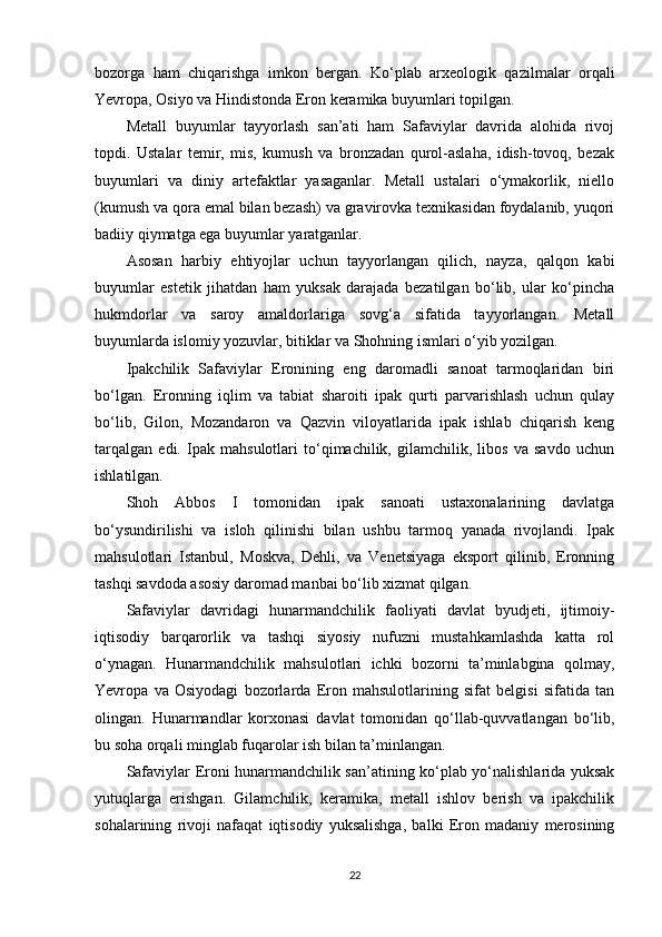 bozorga   ham   chiqarishga   imkon   bergan.   Ko‘plab   arxeologik   qazilmalar   orqali
Yevropa, Osiyo va Hindistonda Eron keramika buyumlari topilgan.
Metall   buyumlar   tayyorlash   san’ati   ham   Safaviylar   davrida   alohida   rivoj
topdi.   Ustalar   temir,   mis,   kumush   va   bronzadan   qurol-aslaha,   idish-tovoq,   bezak
buyumlari   va   diniy   artefaktlar   yasaganlar.   Metall   ustalari   o‘ymakorlik,   niello
(kumush va qora emal bilan bezash) va gravirovka texnikasidan foydalanib, yuqori
badiiy qiymatga ega buyumlar yaratganlar.
Asosan   harbiy   ehtiyojlar   uchun   tayyorlangan   qilich,   nayza,   qalqon   kabi
buyumlar   estetik   jihatdan   ham   yuksak   darajada   bezatilgan   bo‘lib,   ular   ko‘pincha
hukmdorlar   va   saroy   amaldorlariga   sovg‘a   sifatida   tayyorlangan.   Metall
buyumlarda islomiy yozuvlar, bitiklar va Shohning ismlari o‘yib yozilgan.
Ipakchilik   Safaviylar   Eronining   eng   daromadli   sanoat   tarmoqlaridan   biri
bo‘lgan.   Eronning   iqlim   va   tabiat   sharoiti   ipak   qurti   parvarishlash   uchun   qulay
bo‘lib,   Gilon,   Mozandaron   va   Qazvin   viloyatlarida   ipak   ishlab   chiqarish   keng
tarqalgan   edi.   Ipak   mahsulotlari   to‘qimachilik,   gilamchilik,   libos   va   savdo   uchun
ishlatilgan.
Shoh   Abbos   I   tomonidan   ipak   sanoati   ustaxonalarining   davlatga
bo‘ysundirilishi   va   isloh   qilinishi   bilan   ushbu   tarmoq   yanada   rivojlandi.   Ipak
mahsulotlari   Istanbul,   Moskva,   Dehli,   va   Venetsiyaga   eksport   qilinib,   Eronning
tashqi savdoda asosiy daromad manbai bo‘lib xizmat qilgan.
Safaviylar   davridagi   hunarmandchilik   faoliyati   davlat   byudjeti,   ijtimoiy-
iqtisodiy   barqarorlik   va   tashqi   siyosiy   nufuzni   mustahkamlashda   katta   rol
o‘ynagan.   Hunarmandchilik   mahsulotlari   ichki   bozorni   ta’minlabgina   qolmay,
Yevropa   va   Osiyodagi   bozorlarda   Eron   mahsulotlarining   sifat   belgisi   sifatida   tan
olingan.   Hunarmandlar   korxonasi   davlat   tomonidan   qo‘llab-quvvatlangan   bo‘lib,
bu soha orqali minglab fuqarolar ish bilan ta’minlangan.
Safaviylar Eroni hunarmandchilik san’atining ko‘plab yo‘nalishlarida yuksak
yutuqlarga   erishgan.   Gilamchilik,   keramika,   metall   ishlov   berish   va   ipakchilik
sohalarining   rivoji   nafaqat   iqtisodiy   yuksalishga,   balki   Eron   madaniy   merosining
22 