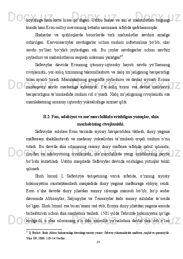 boyishiga ham  katta hissa  qo‘shgan. Ushbu hunar  va san’at  mahsulotlari bugungi
kunda ham Eron milliy merosining bebaho namunasi sifatida qadrlanmoqda.
Shaharlar   va   qishloqlarda   bozorlarda   turli   mahsulotlar   savdosi   amalga
oshirilgan.   Karvonsaroylar   savdogarlar   uchun   muhim   infratuzilma   bo‘lib,   ular
savdo   yo‘llari   bo‘ylab   joylashgan   edi.   Bu   joylar   savdogarlar   uchun   xavfsiz
joylashuv va mahsulotlarini saqlash imkonini yaratgan 17
.
Safaviylar   davrida   Eronning   ijtimoiy-iqtisodiy   hayoti   savdo   yo‘llarining
rivojlanishi, yer-soliq tizimining takomillashuvi  va xalq xo‘jaligining barqarorligi
bilan   ajralib   turadi.   Mamlakatning   geografik   joylashuvi   va   davlat   siyosati   Eronni
mintaqaviy   savdo   markaziga   aylantirdi.   Yer-soliq   tizimi   esa   davlat   moliyaviy
barqarorligini ta’minlashda muhim rol o‘ynadi. Xalq xo‘jaligining rivojlanishi esa
mamlakatning umumiy iqtisodiy yuksalishiga xizmat qildi.
II.2. Fan, adabiyot va me’morchilikda erishilgan yutuqlar, shia
mazhabining rivojlanishi.
Safaviylar   sulolasi   Eron   tarixida   siyosiy   barqarorlikni   tiklash,   diniy   yagona
mafkurani   shakllantirish   va   madaniy   yuksalishni   ta’minlash   orqali   muhim   o‘rin
tutadi.   Bu   davrda   shia   islomining   rasmiy   diniy   mafkura   sifatida   qabul   qilinishi,
ilm-fan   va   adabiyotning   rivojlanishi,   me’morchilikda   yangi   uslublarning   paydo
bo‘lishi   kuzatiladi.   Ushbu   maqolada   Safaviylar   davrida   erishilgan   yutuqlar   tahlil
qilinadi.
Shoh   Ismoil   I,   Safaviyya   tariqatining   vorisi   sifatida,   o‘zining   siyosiy
hokimiyatini   mustahkamlash   maqsadida   diniy   yagona   mafkuraga   ehtiyoj   sezdi.
Eron   o‘sha   davrda   diniy   jihatdan   sunniy   islomga   mansub   bo‘lib,   ko‘p   asrlar
davomida   Abbosiylar,   Saljuqiylar   va   Temuriylar   kabi   sunniy   sulolalar   ta’sirida
bo‘lgan. Shoh Ismoil esa bu an’anani rad etib, Eronni diniy jihatdan yagona asosda
birlashtirish uchun shia mazhabini tanladi. 1501-yilda Tabrizda hokimiyatni qo‘lga
kiritgach,   u   shia   islomining   o‘n   ikki   imomlik   yo‘nalishini   davlat   dini   deb   e’lon
17
  Q.Sholeh. Shoh Abbos hukmronligi davridagi tarixiy yozuv: Safaviy yilnomalarida mafkura, taqlid va qonuniylik.
Yuta UP, 2000. 110–145-betlar.
23 