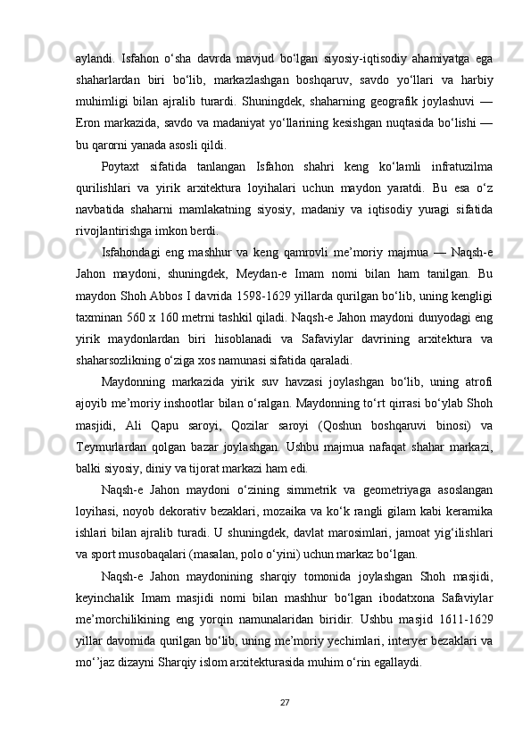 aylandi.   Isfahon   o‘sha   davrda   mavjud   bo‘lgan   siyosiy-iqtisodiy   ahamiyatga   ega
shaharlardan   biri   bo‘lib,   markazlashgan   boshqaruv,   savdo   yo‘llari   va   harbiy
muhimligi   bilan   ajralib   turardi.   Shuningdek,   shaharning   geografik   joylashuvi   —
Eron markazida, savdo va madaniyat yo‘llarining kesishgan nuqtasida bo‘lishi  —
bu qarorni yanada asosli qildi.
Poytaxt   sifatida   tanlangan   Isfahon   shahri   keng   ko‘lamli   infratuzilma
qurilishlari   va   yirik   arxitektura   loyihalari   uchun   maydon   yaratdi.   Bu   esa   o‘z
navbatida   shaharni   mamlakatning   siyosiy,   madaniy   va   iqtisodiy   yuragi   sifatida
rivojlantirishga imkon berdi.
Isfahondagi   eng   mashhur   va   keng   qamrovli   me’moriy   majmua   —   Naqsh-e
Jahon   maydoni,   shuningdek,   Meydan-e   Imam   nomi   bilan   ham   tanilgan.   Bu
maydon Shoh Abbos I davrida 1598-1629 yillarda qurilgan bo‘lib, uning kengligi
taxminan 560 x 160 metrni tashkil qiladi. Naqsh-e Jahon maydoni dunyodagi eng
yirik   maydonlardan   biri   hisoblanadi   va   Safaviylar   davrining   arxitektura   va
shaharsozlikning o‘ziga xos namunasi sifatida qaraladi.
Maydonning   markazida   yirik   suv   havzasi   joylashgan   bo‘lib,   uning   atrofi
ajoyib me’moriy inshootlar bilan o‘ralgan. Maydonning to‘rt qirrasi bo‘ylab Shoh
masjidi,   Ali   Qapu   saroyi,   Qozilar   saroyi   (Qoshun   boshqaruvi   binosi)   va
Teymurlardan   qolgan   bazar   joylashgan.   Ushbu   majmua   nafaqat   shahar   markazi,
balki siyosiy, diniy va tijorat markazi ham edi.
Naqsh-e   Jahon   maydoni   o‘zining   simmetrik   va   geometriyaga   asoslangan
loyihasi,  noyob  dekorativ  bezaklari,  mozaika  va   ko‘k  rangli   gilam   kabi   keramika
ishlari   bilan   ajralib   turadi.   U   shuningdek,   davlat   marosimlari,   jamoat   yig‘ilishlari
va sport musobaqalari (masalan, polo o‘yini) uchun markaz bo‘lgan.
Naqsh-e   Jahon   maydonining   sharqiy   tomonida   joylashgan   Shoh   masjidi,
keyinchalik   Imam   masjidi   nomi   bilan   mashhur   bo‘lgan   ibodatxona   Safaviylar
me’morchilikining   eng   yorqin   namunalaridan   biridir.   Ushbu   masjid   1611-1629
yillar davomida qurilgan bo‘lib, uning me’moriy yechimlari, interyer bezaklari va
mo‘’jaz dizayni Sharqiy islom arxitekturasida muhim o‘rin egallaydi.
27 