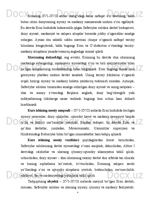 Eronning   XVI–XVIII   asrlar   oralig‘idagi   tarixi   nafaqat   o‘z   davrining,   balki
butun islom dunyosining siyosiy va madaniy manzarasida muhim o‘rin egallaydi.
Bu davrda Eron hududida hukmronlik qilgan Safaviylar sulolasi davlat boshqaruvi,
diniy   siyosat,   madaniyat   va   xalqaro   aloqalar   borasida   jiddiy   o‘zgarishlar   amalga
oshirgan.   Aynan   shu   sababli   ushbu   mavzuni   chuqur   o‘rganish   nafaqat   tarixiy
bilimlarni   kengaytiradi,   balki   bugungi   Eron   va   O‘zbekiston   o‘rtasidagi   tarixiy-
madaniy aloqalarni yanada teranroq anglashga xizmat qiladi.
Mavzuning   dolzarbligi ,   eng   avvalo,   Eronning   bu   davrda   shia   islomining
markaziga aylanganligi, mintaqaviy siyosatdagi o‘rni va turli sivilizatsiyalar bilan
bo‘lgan   aloqalarining   mustahkamligi   bilan   belgilanadi.   Eron   bugungi   kunda   ham
geosiyosiy   jihatdan   muhim   davlat   sanaladi.   Uning   tarixiy   ildizlarini   o‘rganish
orqali   hozirgi   siyosiy   va   madaniy   holatni   yaxshiroq   tushunish   mumkin.   Ayniqsa,
Safaviylar sulolasi tomonidan amalga oshirilgan diniy siyosat va uning natijalari –
shia   va   sunniy   o‘rtasidagi   farqlarni   anglash,   diniy   bag‘rikenglik   yoki
ziddiyatlarning   ildizlariga   nazar   tashlash   bugungi   kun   uchun   ham   dolzarb
hisoblanadi.
Kurs ishining  asosiy maqsadi  – XVI–XVIII asrlarda Eron hududida kechgan
siyosiy   jarayonlar,   diniy   islohotlar,   iqtisodiy   hayot   va   madaniy   taraqqiyot   haqida
to‘liq   va   tahliliy   ma’lumotlar   berishdir.   Bundan   tashqari,   bu   davrda   Eron   va
qo‘shni   davlatlar,   jumladan,   Movarounnahr,   Usmonlilar   imperiyasi   va
Hindistondagi Boburiylar bilan bo‘lgan munosabatlar ham tadqiq qilinadi.
Kurs   ishining   asosiy   vazifalari   quyidagilardan   iborat:   birinchidan,
Safaviylar   sulolasining   davlat   siyosatidagi   o‘rnini   aniqlash;   ikkinchidan,   Abbos   I
davridagi   islohotlar   va   ularning   ijtimoiy-iqtisodiy   ahamiyatini   tahlil   qilish;
uchinchidan, diniy siyosat – shia islomining rasmiy davlat dini sifatida tan olinishi
va   buning   oqibatlarini   ko‘rsatish;   to‘rtinchidan,   Eronning   xalqaro   savdo
yo‘llaridagi   o‘rni   va   iqtisodiy   aloqalarni   yoritish;   beshinchidan,   me’morchilik,
adabiyot, fan va madaniyatdagi yutuqlarni tahlil qilish.
Tadqiqotning   obyekti   –   XVI–XVIII   asrlarda   mavjud   bo‘lgan   Eron   davlati,
xususan,  Safaviylar  sulolasi  va ularning siyosiy,  ijtimoiy va madaniy  faoliyatidir.
4 