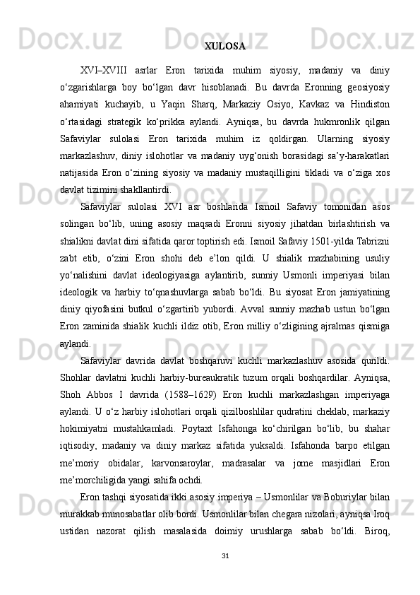 XULOSA
XVI–XVIII   asrlar   Eron   tarixida   muhim   siyosiy,   madaniy   va   diniy
o‘zgarishlarga   boy   bo‘lgan   davr   hisoblanadi.   Bu   davrda   Eronning   geosiyosiy
ahamiyati   kuchayib,   u   Yaqin   Sharq,   Markaziy   Osiyo,   Kavkaz   va   Hindiston
o‘rtasidagi   strategik   ko‘prikka   aylandi.   Ayniqsa,   bu   davrda   hukmronlik   qilgan
Safaviylar   sulolasi   Eron   tarixida   muhim   iz   qoldirgan.   Ularning   siyosiy
markazlashuv,   diniy   islohotlar   va   madaniy   uyg‘onish   borasidagi   sa’y-harakatlari
natijasida   Eron   o‘zining   siyosiy   va   madaniy   mustaqilligini   tikladi   va   o‘ziga   xos
davlat tizimini shakllantirdi.
Safaviylar   sulolasi   XVI   asr   boshlarida   Ismoil   Safaviy   tomonidan   asos
solingan   bo‘lib,   uning   asosiy   maqsadi   Eronni   siyosiy   jihatdan   birlashtirish   va
shialikni davlat dini sifatida qaror toptirish edi. Ismoil Safaviy 1501-yilda Tabrizni
zabt   etib,   o‘zini   Eron   shohi   deb   e’lon   qildi.   U   shialik   mazhabining   usuliy
yo‘nalishini   davlat   ideologiyasiga   aylantirib,   sunniy   Usmonli   imperiyasi   bilan
ideologik   va   harbiy   to‘qnashuvlarga   sabab   bo‘ldi.   Bu   siyosat   Eron   jamiyatining
diniy   qiyofasini   butkul   o‘zgartirib   yubordi.   Avval   sunniy   mazhab   ustun   bo‘lgan
Eron   zaminida   shialik   kuchli   ildiz   otib,   Eron   milliy   o‘zligining   ajralmas   qismiga
aylandi.
Safaviylar   davrida   davlat   boshqaruvi   kuchli   markazlashuv   asosida   qurildi.
Shohlar   davlatni   kuchli   harbiy-bureaukratik   tuzum   orqali   boshqardilar.   Ayniqsa,
Shoh   Abbos   I   davrida   (1588–1629)   Eron   kuchli   markazlashgan   imperiyaga
aylandi.   U   o‘z   harbiy   islohotlari   orqali   qizilboshlilar   qudratini   cheklab,   markaziy
hokimiyatni   mustahkamladi.   Poytaxt   Isfahonga   ko‘chirilgan   bo‘lib,   bu   shahar
iqtisodiy,   madaniy   va   diniy   markaz   sifatida   yuksaldi.   Isfahonda   barpo   etilgan
me’moriy   obidalar,   karvonsaroylar,   madrasalar   va   jome   masjidlari   Eron
me’morchiligida yangi sahifa ochdi.
Eron tashqi siyosatida ikki asosiy imperiya – Usmonlilar va Boburiylar bilan
murakkab munosabatlar olib bordi. Usmonlilar bilan chegara nizolari, ayniqsa Iroq
ustidan   nazorat   qilish   masalasida   doimiy   urushlarga   sabab   bo‘ldi.   Biroq,
31 