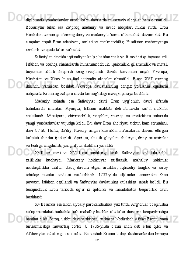diplomatik yondashuvlar orqali ba’zi davrlarda murosaviy aloqalar ham o‘rnatildi.
Boburiylar   bilan   esa   ko‘proq   madaniy   va   savdo   aloqalari   hukm   surdi.   Eron
Hindiston zaminiga o‘zining diniy va madaniy ta’sirini o‘tkazishda davom etdi. Bu
aloqalar   orqali   Eron   adabiyoti,   san’ati   va   me’morchiligi   Hindiston   madaniyatiga
sezilarli darajada ta’sir ko‘rsatdi.
Safaviylar davrida iqtisodiyot ko‘p jihatdan ipak yo‘li savdosiga tayanar edi.
Isfahon va boshqa shaharlarda hunarmandchilik, ipakchilik, gilamchilik va metall
buyumlar   ishlab   chiqarish   keng   rivojlandi.   Savdo   karvonlari   orqali   Yevropa,
Hindiston   va   Xitoy   bilan   faol   iqtisodiy   aloqalar   o‘rnatildi.   Biroq   XVII   asrning
ikkinchi   yarmidan   boshlab   Yevropa   davlatlarining   dengiz   yo‘llarini   egallashi
natijasida Eronning xalqaro savdo tarmog‘idagi mavqei pasaya boshladi.
Madaniy   sohada   esa   Safaviylar   davri   Eron   uyg‘onish   davri   sifatida
baholanishi   mumkin.   Ayniqsa,   Isfahon   maktabi   deb   ataluvchi   san’at   maktabi
shakllandi.   Minatyura,   chizmachilik,   naqshlar,   musiqa   va   arxitektura   sohasida
yangi yondashuvlar  vujudga keldi. Bu davr  Eron she’riyati  uchun ham  sermahsul
davr   bo‘lib,   Hofiz,   Sa’diy,   Navoiy   singari   klassiklar   an’analarini   davom   ettirgan
ko‘plab   shoirlar   ijod   qildi.   Ayniqsa,   shialik   g‘oyalari   she’riyat,   diniy   marosimlar
va teatrga singdirilib, yangi ifoda shakllari yaratildi.
XVII   asr   oxiri   va   XVIII   asr   boshlariga   kelib,   Safaviylar   davlatida   ichki
zaifliklar   kuchaydi.   Markaziy   hokimiyat   zaiflashib,   mahalliy   hokimlar
mustaqillikka   intildi.   Uzoq   davom   etgan   urushlar,   iqtisodiy   tanglik   va   saroy
ichidagi   nizolar   davlatni   zaiflashtirdi.   1722-yilda   afg‘onlar   tomonidan   Eron
poytaxti   Isfahon   egallandi   va   Safaviylar   davlatining   qulashiga   sabab   bo‘ldi.   Bu
bosqinchilik   Eron   tarixida   og‘ir   iz   qoldirdi   va   mamlakatda   beqarorlik   davri
boshlandi.
XVIII asrda esa Eron siyosiy parokandalikka yuz tutdi. Afg‘onlar bosqinidan
so‘ng mamlakat hududida turli mahalliy kuchlar o‘z ta’sir doirasini kengaytirishga
harakat qildi. Biroq, ushbu davrda shijoatli sarkarda Nodirshoh Afsher Eronni yana
birlashtirishga   muvaffaq   bo‘ldi.   U   1736-yilda   o‘zini   shoh   deb   e’lon   qildi   va
Afsheriylar sulolasiga asos soldi. Nodirshoh Eronni tashqi dushmanlardan himoya
32 