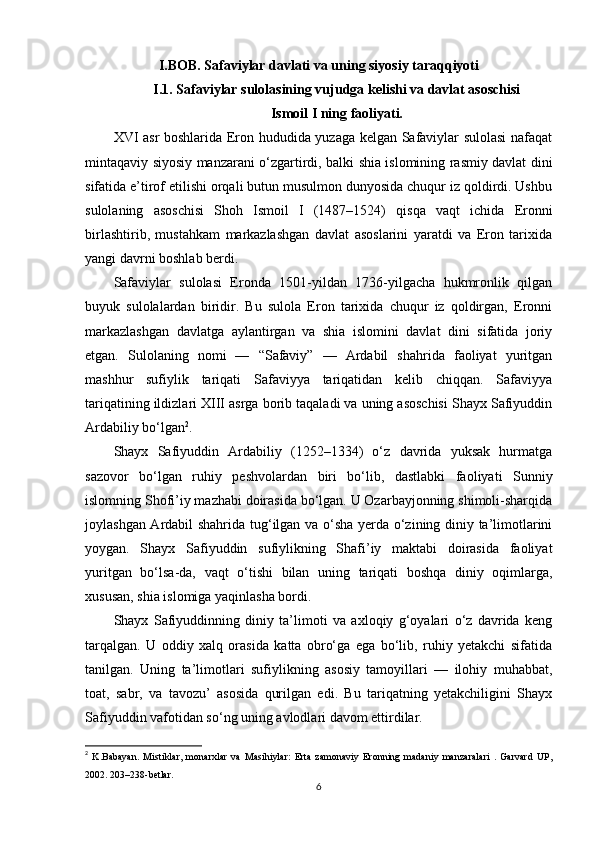 I.BOB. Safaviylar davlati va uning siyosiy taraqqiyoti
I.1. Safaviylar sulolasining vujudga kelishi va davlat asoschisi 
Ismoil I ning faoliyati.
XVI asr boshlarida Eron hududida yuzaga kelgan Safaviylar sulolasi  nafaqat
mintaqaviy siyosiy manzarani o‘zgartirdi, balki shia islomining rasmiy davlat dini
sifatida e’tirof etilishi orqali butun musulmon dunyosida chuqur iz qoldirdi. Ushbu
sulolaning   asoschisi   Shoh   Ismoil   I   (1487–1524)   qisqa   vaqt   ichida   Eronni
birlashtirib,   mustahkam   markazlashgan   davlat   asoslarini   yaratdi   va   Eron   tarixida
yangi davrni boshlab berdi.
Safaviylar   sulolasi   Eronda   1501-yildan   1736-yilgacha   hukmronlik   qilgan
buyuk   sulolalardan   biridir.   Bu   sulola   Eron   tarixida   chuqur   iz   qoldirgan,   Eronni
markazlashgan   davlatga   aylantirgan   va   shia   islomini   davlat   dini   sifatida   joriy
etgan.   Sulolaning   nomi   —   “Safaviy”   —   Ardabil   shahrida   faoliyat   yuritgan
mashhur   sufiylik   tariqati   Safaviyya   tariqatidan   kelib   chiqqan.   Safaviyya
tariqatining ildizlari XIII asrga borib taqaladi va uning asoschisi Shayx Safiyuddin
Ardabiliy bo‘lgan 2
.
Shayx   Safiyuddin   Ardabiliy   (1252–1334)   o‘z   davrida   yuksak   hurmatga
sazovor   bo‘lgan   ruhiy   peshvolardan   biri   bo‘lib,   dastlabki   faoliyati   Sunniy
islomning Shofi’iy mazhabi doirasida bo‘lgan. U Ozarbayjonning shimoli-sharqida
joylashgan Ardabil shahrida tug‘ilgan va o‘sha yerda o‘zining diniy ta’limotlarini
yoygan.   Shayx   Safiyuddin   sufiylikning   Shafi’iy   maktabi   doirasida   faoliyat
yuritgan   bo‘lsa-da,   vaqt   o‘tishi   bilan   uning   tariqati   boshqa   diniy   oqimlarga,
xususan, shia islomiga yaqinlasha bordi.
Shayx   Safiyuddinning   diniy   ta’limoti   va   axloqiy   g‘oyalari   o‘z   davrida   keng
tarqalgan.   U   oddiy   xalq   orasida   katta   obro‘ga   ega   bo‘lib,   ruhiy   yetakchi   sifatida
tanilgan.   Uning   ta’limotlari   sufiylikning   asosiy   tamoyillari   —   ilohiy   muhabbat,
toat,   sabr,   va   tavozu’   asosida   qurilgan   edi.   Bu   tariqatning   yetakchiligini   Shayx
Safiyuddin vafotidan so‘ng uning avlodlari davom ettirdilar.
2
  K.Babayan.   Mistiklar,   monarxlar   va   Masihiylar:   Erta   zamonaviy   Eronning   madaniy   manzaralari   .   Garvard   UP,
2002. 203–238-betlar.
6 