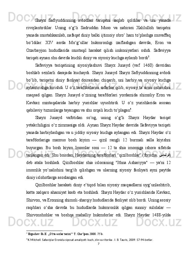 Shayx   Safiyuddinning   avlodlari   tariqatni   saqlab   qoldilar   va   uni   yanada
rivojlantirdilar.   Uning   o‘g‘li   Sadruddin   Muso   va   nabirasi   Xalilulloh   tariqatni
yanada mustahkamlab, nafaqat diniy balki ijtimoiy obro‘ ham to‘plashga muvaffaq
bo‘ldilar.   XIV   asrda   Mo‘g‘ullar   hukmronligi   zaiflashgan   davrda,   Eron   va
Ozarbayjon   hududlarida   mustaqil   harakat   qilish   imkoniyatlari   oshdi.   Safaviyya
tariqati aynan shu davrda kuchli diniy va siyosiy kuchga aylanib bordi 3
.
Safaviyya   tariqatining   siyosiylashuvi   Shayx   Junayd   (vaf.   1460)   davridan
boshlab   sezilarli   darajada   kuchaydi.   Shayx   Junayd   Shayx   Safiyuddinning   avlodi
bo‘lib,   tariqatni   diniy   faoliyat   doirasidan   chiqarib,   uni   harbiy   va   siyosiy   kuchga
aylantirishga kirishdi. U o‘z tarafdorlarini safarbar qilib, siyosiy ta’sirini oshirishni
maqsad   qilgan.   Shayx   Junayd   o‘zining   tarafdorlari   yordamida   shimoliy   Eron   va
Kavkaz   mintaqalarida   harbiy   yurishlar   uyushtirdi.   U   o‘z   yurishlarida   asosan
qabilaviy tuzumlarga tayangan va shu orqali kuch to‘plagan 4
.
Shayx   Junayd   vafotidan   so‘ng,   uning   o‘g‘li   Shayx   Haydar   tariqat
yetakchiligini o‘z zimmasiga oldi. Aynan Shayx Haydar davrida Safaviyya tariqati
yanada harbiylashgan va u jiddiy siyosiy kuchga aylangan edi. Shayx Haydar o‘z
tarafdorlariga   maxsus   bosh   kiyim   —   qizil   rangli   12   burmali   salla   kiyishni
buyurgan.   Bu   bosh   kiyim   Imomlar   soni   —   12   ta   shia   imomiga   ishora   sifatida
tanlangan edi. Shu boisdan, Haydarning tarafdorlari “qizilboshlar” (forscha:  شابلزق )
deb   atala   boshladi.   Qizilboshlar   shia   islomining   "Ithna   Ashariyya"   —   ya'ni   12
imomlik   yo‘nalishini   targ‘ib   qilishgan   va   ularning   siyosiy   faoliyati   ayni   paytda
diniy islohotlarga asoslangan edi.
Qizilboshlar harakati diniy e’tiqod bilan siyosiy maqsadlarni uyg‘unlashtirib,
katta xalqaro ahamiyat kasb eta boshladi. Shayx Haydar o‘z yurishlarida Kavkaz,
Shirvon, va Eronning shimoli-sharqiy hududlarida faoliyat olib bordi. Uning asosiy
raqiblari   o‘sha   davrda   bu   hududlarda   hukmronlik   qilgan   sunniy   sulolalar   —
Shirvonshohlar   va   boshqa   mahalliy   hukmdorlar   edi.   Shayx   Haydar   1488-yilda
3
  Ergashev Sh.E. ,,O‘rta asrlar tarixi’’ T.:Cho‘lpon.2008. 75 b.
4
 K.Mitchell. Safaviylar Eronida siyosat amaliyoti: kuch, din va ritorika . I. B. Tauris, 2009. 57-94-betlar.
7 