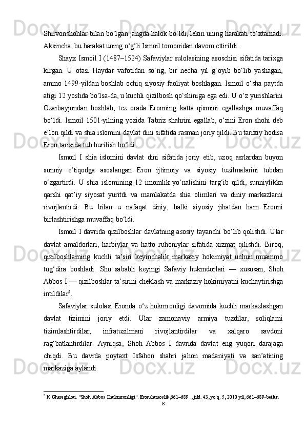 Shirvonshohlar bilan bo‘lgan jangda halok bo‘ldi, lekin uning harakati to‘xtamadi.
Aksincha, bu harakat uning o‘g‘li Ismoil tomonidan davom ettirildi.
Shayx Ismoil I (1487–1524) Safaviylar sulolasining asoschisi sifatida tarixga
kirgan.   U   otasi   Haydar   vafotidan   so‘ng,   bir   necha   yil   g‘oyib   bo‘lib   yashagan,
ammo 1499-yildan boshlab  ochiq siyosiy  faoliyat  boshlagan. Ismoil  o‘sha paytda
atigi 12 yoshda bo‘lsa-da, u kuchli qizilbosh qo‘shiniga ega edi. U o‘z yurishlarini
Ozarbayjondan   boshlab,   tez   orada   Eronning   katta   qismini   egallashga   muvaffaq
bo‘ldi. Ismoil  1501-yilning yozida  Tabriz shahrini  egallab, o‘zini  Eron shohi  deb
e’lon qildi va shia islomini davlat dini sifatida rasman joriy qildi. Bu tarixiy hodisa
Eron tarixida tub burilish bo‘ldi.
Ismoil   I   shia   islomini   davlat   dini   sifatida   joriy   etib,   uzoq   asrlardan   buyon
sunniy   e’tiqodga   asoslangan   Eron   ijtimoiy   va   siyosiy   tuzilmalarini   tubdan
o‘zgartirdi.   U   shia   islomining   12   imomlik   yo‘nalishini   targ‘ib   qildi,   sunniylikka
qarshi   qat’iy   siyosat   yuritdi   va   mamlakatda   shia   olimlari   va   diniy   markazlarni
rivojlantirdi.   Bu   bilan   u   nafaqat   diniy,   balki   siyosiy   jihatdan   ham   Eronni
birlashtirishga muvaffaq bo‘ldi.
Ismoil I davrida qizilboshlar davlatning asosiy tayanchi  bo‘lib qolishdi. Ular
davlat   amaldorlari,   harbiylar   va   hatto   ruhoniylar   sifatida   xizmat   qilishdi.   Biroq,
qizilboshlarning   kuchli   ta’siri   keyinchalik   markaziy   hokimiyat   uchun   muammo
tug‘dira   boshladi.   Shu   sababli   keyingi   Safaviy   hukmdorlari   —   xususan,   Shoh
Abbos I — qizilboshlar ta’sirini cheklash va markaziy hokimiyatni kuchaytirishga
intildilar 5
.
Safaviylar   sulolasi   Eronda   o‘z   hukmronligi   davomida   kuchli   markazlashgan
davlat   tizimini   joriy   etdi.   Ular   zamonaviy   armiya   tuzdilar,   soliqlarni
tizimlashtirdilar,   infratuzilmani   rivojlantirdilar   va   xalqaro   savdoni
rag‘batlantirdilar.   Ayniqsa,   Shoh   Abbos   I   davrida   davlat   eng   yuqori   darajaga
chiqdi.   Bu   davrda   poytaxt   Isfahon   shahri   jahon   madaniyati   va   san’atining
markaziga aylandi.
5
  K. Ghereghlou. "Shoh Abbos I hukmronligi". Eronshunoslik,661–689 ., jild. 43, yo'q. 5, 2010 yil, 661–689-betlar.
8 