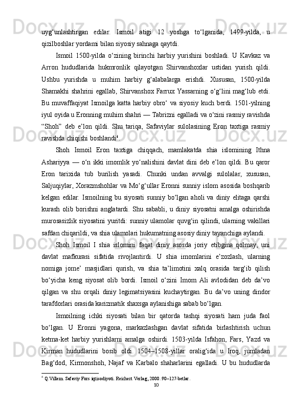 uyg‘unlashtirgan   edilar.   Ismoil   atigi   12   yoshga   to‘lganida,   1499-yilda,   u
qizilboshlar yordami bilan siyosiy sahnaga qaytdi.
Ismoil   1500-yilda   o‘zining   birinchi   harbiy   yurishini   boshladi.   U   Kavkaz   va
Arron   hududlarida   hukmronlik   qilayotgan   Shirvanshoxlar   ustidan   yurish   qildi.
Ushbu   yurishda   u   muhim   harbiy   g‘alabalarga   erishdi.   Xususan,   1500-yilda
Shamakhi  shahrini  egallab, Shirvanshox Farrux Yassarning  o‘g‘lini  mag‘lub etdi.
Bu  muvaffaqiyat   Ismoilga  katta  harbiy  obro‘   va siyosiy   kuch berdi. 1501-yilning
iyul oyida u Eronning muhim shahri — Tabrizni egalladi va o‘zini rasmiy ravishda
“Shoh”   deb   e’lon   qildi.   Shu   tariqa,   Safaviylar   sulolasining   Eron   taxtiga   rasmiy
ravishda chiqishi boshlandi 6
.
Shoh   Ismoil   Eron   taxtiga   chiqqach,   mamlakatda   shia   islomining   Ithna
Ashariyya   —   o‘n   ikki   imomlik   yo‘nalishini   davlat   dini   deb   e’lon   qildi.   Bu   qaror
Eron   tarixida   tub   burilish   yasadi.   Chunki   undan   avvalgi   sulolalar,   xususan,
Saljuqiylar, Xorazmshohlar  va Mo‘g‘ullar  Eronni sunniy islom  asosida  boshqarib
kelgan   edilar.   Ismoilning  bu   siyosati   sunniy   bo‘lgan   aholi   va  diniy   elitaga   qarshi
kurash   olib   borishni   anglatardi.   Shu   sababli,   u   diniy   siyosatni   amalga   oshirishda
murosasizlik siyosatini yuritdi: sunniy ulamolar quvg‘in qilindi, ularning vakillari
safdan chiqarildi, va shia ulamolari hukumatning asosiy diniy tayanchiga aylandi.
Shoh   Ismoil   I   shia   islomini   faqat   diniy   asosda   joriy   etibgina   qolmay,   uni
davlat   mafkurasi   sifatida   rivojlantirdi.   U   shia   imomlarini   e’zozlash,   ularning
nomiga   jome’   masjidlari   qurish,   va   shia   ta’limotini   xalq   orasida   targ‘ib   qilish
bo‘yicha   keng   siyosat   olib   bordi.   Ismoil   o‘zini   Imom   Ali   avlodidan   deb   da’vo
qilgan   va   shu   orqali   diniy   legimatsiyasini   kuchaytirgan.   Bu   da’vo   uning   dindor
tarafdorlari orasida karizmatik shaxsga aylanishiga sabab bo‘lgan.
Ismoilning   ichki   siyosati   bilan   bir   qatorda   tashqi   siyosati   ham   juda   faol
bo‘lgan.   U   Eronni   yagona,   markazlashgan   davlat   sifatida   birlashtirish   uchun
ketma-ket   harbiy   yurishlarni   amalga   oshirdi.   1503-yilda   Isfahon,   Fars,   Yazd   va
Kirman   hududlarini   bosib   oldi.   1504–1508-yillar   oralig‘ida   u   Iroq,   jumladan
Bag‘dod,   Kirmonshoh,   Najaf   va   Karbalo   shaharlarini   egalladi.   U   bu   hududlarda
6
  Q.Villem. Safaviy Fors iqtisodiyoti . Reichert Verlag, 2000. 90–127-betlar.
10 