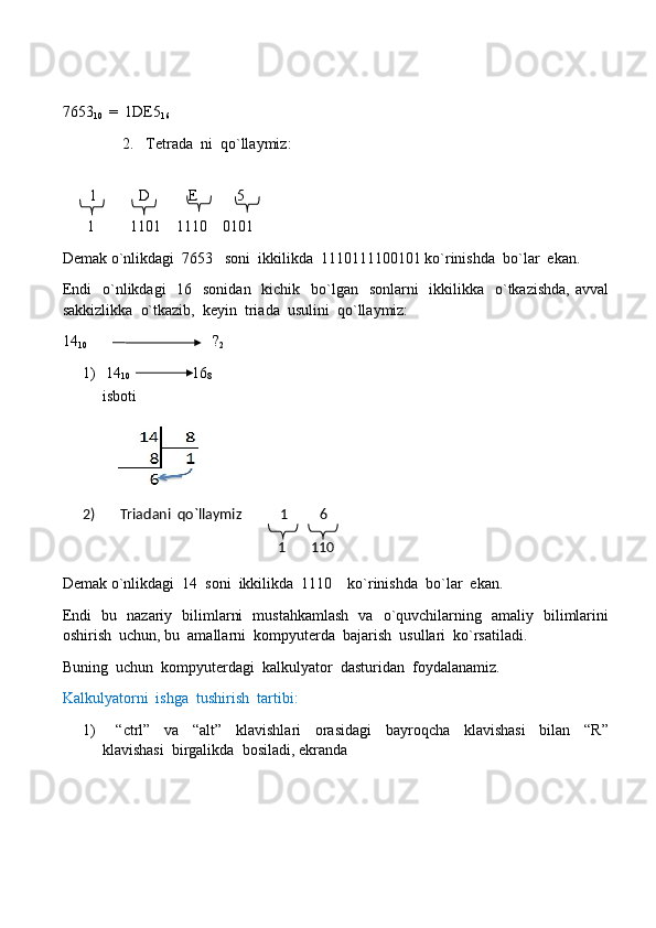 7653
10   =  1DE5
16
2.  Tetrada  ni  qo`llaymiz:
         1           D          E          5
        1         1101    1110    0101
Demak o`nlikdagi  7653   soni  ikkilikda  1110111100101 ko`rinishda  bo`lar  ekan.
Endi    o`nlikdagi    16   sonidan   kichik   bo`lgan   sonlarni    ikkilikka   o`tkazishda,  avval
sakkizlikka  o`tkazib,  keyin  triada  usulini  qo`llaymiz:  
14
10   ?
2
1)  14
10                  16
8         
isboti     
2)      Triadani  qo`llaymiz           1         6 
                                                              1       110   
Demak o`nlikdagi  14  soni  ikkilikda  1110    ko`rinishda  bo`lar  ekan.
Endi   bu   nazariy   bilimlarni   mustahkamlash   va   o`quvchilarning   amaliy   bilimlarini
oshirish  uchun, bu  amallarni  kompyuterda  bajarish  usullari  ko`rsatiladi.
Buning  uchun  kompyuterdagi  kalkulyator  dasturidan  foydalanamiz.
Kalkulyatorni  ishga  tushirish  tartibi:
1)     “ctrl”     va     “alt”     klavishlari     orasidagi     bayroqcha     klavishasi     bilan     “R”
klavishasi  birgalikda  bosiladi, ekranda      
     
     
     
     
     
     
         
     
     
     
     
     
     
    