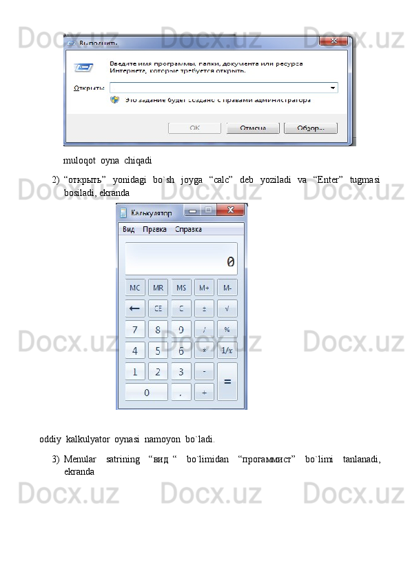 muloqot  oyna  chiqadi
2) “ открыть ”   yonidagi   bo`sh   joyga   “calc”   deb   yoziladi    va   “Enter”   tugmasi
bosiladi, ekranda
oddiy  kalkulyator  oynasi  namoyon  bo`ladi.
3) Menular     satrining     “ вид   “     bo`limidan     “ прогаммист ”     bo`limi     tanlanadi,
ekranda 