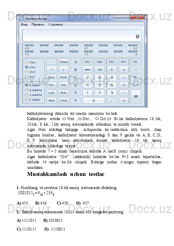 kalkulyatorning  ikkinchi  ko`rinishi  namoyon  bo`ladi.
Kalkulyator   sirtida       Hex ,      Dec ,        Oct ,      Bi lar  kalkulyatorni  16  lik,
10 lik,  8  lik,  2 lik  sanoq  sistemalarida  ishlashini  ta`minlab  beradi.
Agar     Hex     oldidagi     halqaga       sichqoncha     ko`rsatkichini     olib     borib,     chap
tugmasi  bosilsa ,  kalkulyator  klaviaturasidagi  0  dan  9  gacha  va  A, B, C, D,
E,   F     klavishalar     ham     aktivlashadi,   demak     kalkulyator     16     lik     sanoq
sistemasida  ishlashga  tayyor.
Bu  holatda  7 + 3  amali  bajartirilsa, tabloda  A  harfi  (soni)  chiqadi.
Agar   kalkulyator   “Oct”     (sakkizlik)   holatida   bo`lsa   9+3   amali   bajartirilsa,
tabloda     14     natija     bo`lib     chiqadi.     Bularga     izohni     o`zingiz     topasiz     degan
umiddam.
Mustahkamlash  uchun  testlar
1.  Hisoblang  va javobini 10 lik sanoq  sistemasida ifodalang.1001011	2∗	410	+234	8
A)  455        B)  456           C)  450         D)   457  
2.   Ikkilik sanoq sistemasida 10111 sonni 101 songa ko`paytiring.
A)  1111011        B)  1010011          
C)  1110111         D)   1110011      
   
   
   
   
   
   
   
   
   
   
   
     
   
   
   
   
   
   
   
   
   
   
   
   
   
       
   
   
   
   
   
   
   
   
   
   
   
   
   
   
   
   
   
   
   
   
       
   
   
   
   
   
   
   
   
   
   
   
   
   
   
   
   
   
   
   
  