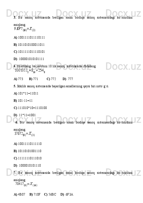 3.   Bir   sanoq   sistemasida   berilgan   sonni   boshqa   sanoq   sistemasidagi   ko`rinishini
aniqlang.9EF	7(16)=	Χ	(2)
A)  1001111011110111       
B)  1011010100011011         
C)  1011111011110101
D)   100001010101111
4.  Hisoblang  va javobini 10 lik sanoq  sistemasida ifodalang.	
1001011	2∗	816	+254	8
A)  773        B)  771           C)  772         D)   777  
5.  Ikkilik sanoq sistemasida bajarilgan amallarning qaysi biri noto`g`ri.
A)  101*11=11011       
B)  101-11=11
C)  111010*10=1110100
D)   11*11=1001
  6.   Bir   sanoq   sistemasida   berilgan   sonni   boshqa   sanoq   sistemasidagi   ko`rinishini
aniqlang.	
37672	(8)=	Χ	(2)
 
A)  10011110111110       
B)  10110101001110         
C)  11111110111010
D)   1000010101110
7.   Bir   sanoq   sistemasida   berilgan   sonni   boshqa   sanoq   sistemasidagi   ko`rinishini
aniqlang.
 	
70417	(8)=	Χ	(16	)  
A)  4B07      B)  710F     C)  56BC      D)   6F3A  