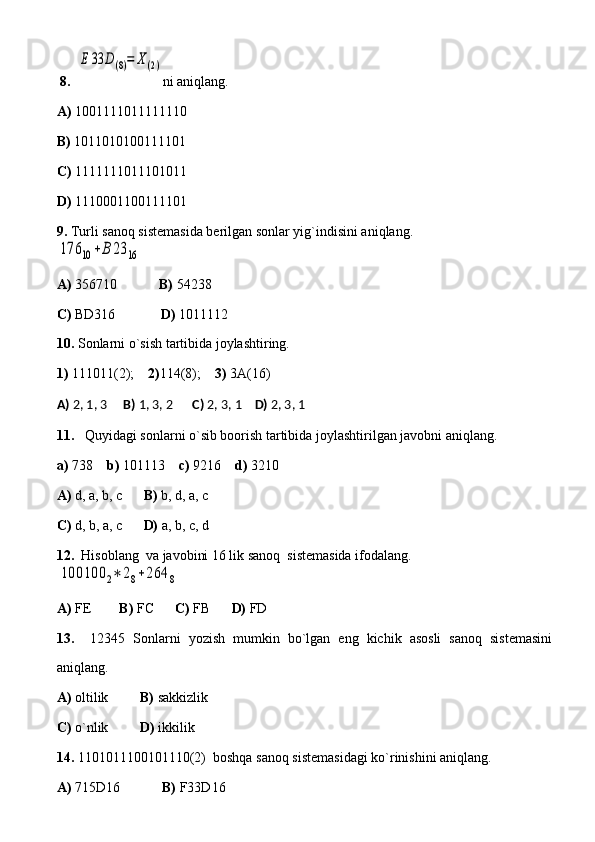   8.   E	33	D(8)=	Χ(2) ni aniqlang.
A)  1001111011111110       
B)  1011010100111101         
C)  1111111011101011
D)  1110001100111101
9.  Turli sanoq sistemasida berilgan sonlar yig`indisini aniqlang.	
176	10	+B	23	16
A)  356710             B)  54238   
C)  BD316              D)  1011112
10.  Sonlarni o`sish tartibida joylashtiring.
1)  111011(2);     2) 114(8);     3)  3A(16)
A)  2, 1, 3      B)  1, 3, 2       C)  2, 3, 1     D)  2, 3, 1
11.      Quyidagi sonlarni o`sib boorish tartibida joylashtirilgan javobni aniqlang.
a)  738     b)  101113     c)  9216     d)  3210
A)  d, a, b, c       B)  b, d, a, c 
C)  d, b, a, c       D)  a, b, c, d
12.   Hisoblang  va javobini 16 lik sanoq  sistemasida ifodalang.	
100100	2∗	28+264	8
A)  FE         B)  FC       C)  FB       D)  FD
13.     12345   Sonlarni   yozish   mumkin   bo`lgan   eng   kichik   asosli   sanoq   sistemasini
aniqlang.
A)  oltilik          B)  sakkizlik    
C)  o`nlik          D)  ikkilik  
14.  1101011100101110(2)  boshqa sanoq sistemasidagi ko`rinishini aniqlang.
A)  715D16             B)  F33D16   