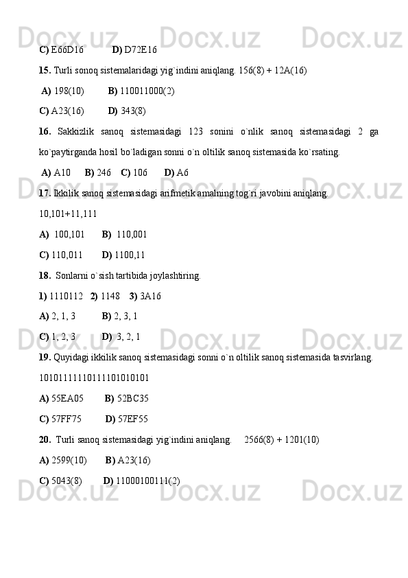 C)  E66D16             D)  D72E16  
15.  Turli sonoq sistemalaridagi yig`indini aniqlang. 156(8) + 12A(16)
  A)  198(10)           B)  110011000(2)  
C)  A23(16)           D)  343(8)
16.   Sakkizlik   sanoq   sistemasidagi   123   sonini   o`nlik   sanoq   sistemasidagi   2   ga
ko`paytirganda hosil bo`ladigan sonni o`n oltilik sanoq sistemasida ko`rsating.
  A)  A10       B)  246     C)  106        D)  A6
17.  Ikkilik sanoq sistemasidagi arifmetik amalning tog`ri javobini aniqlang.
10,101+11,111
A)   100,101        B)   110,001  
C)  110,011         D)  1100,11
18.     Sonlarni o`sish tartibida joylashtiring.
1)  1110112    2)  1148     3)  3A16  
A)  2, 1, 3            B)  2, 3, 1          
C)  1, 2, 3            D)   3, 2, 1  
19.  Quyidagi ikkilik sanoq sistemasidagi sonni o`n oltilik sanoq sistemasida tasvirlang.
10101111110111101010101 
A)  55EA05          B)  52BC35   
C)  57FF75           D)  57EF55     
20.   Turli sanoq sistemasidagi yig`indini aniqlang.     2566(8) + 1201(10)
A)  2599(10)         B)  A23(16)  
C)  5043(8)          D)  11000100111(2) 