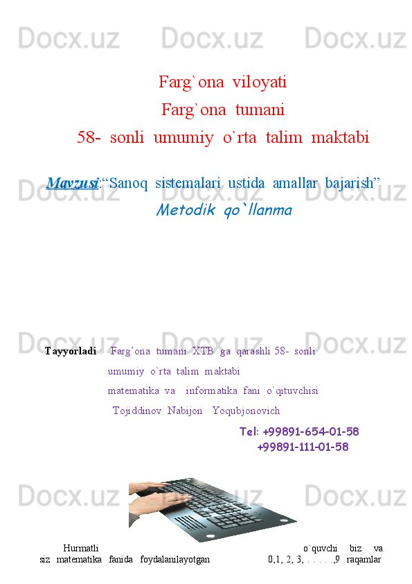 Farg`ona  viloyati
Farg`ona  tumani
58-  sonli  umumiy  o`rta  talim  maktabi
Mavzusi :“Sanoq  sistemalari  ustida  amallar  bajarish”Metodik  qo`llanma
Tayyorladi  :   Farg’ona  tumani  XTB  ga  qarashli 58-  sonli 
                       umumiy  o`rta  talim  maktabi
                       matematika  va   informatika  fani  o`qituvchisi  
Tojiddinov  Nabijon   Yoqubjonovich
                                                                        Tel: +99891-654-01-58
                                                                  +99891-111-01-58     
Hurmatli o`quvchi     biz     va
siz   matematika     fanida   foydalanilayotgan                                  0,1, 2,  3, .  . .  . .,9   raqamlar