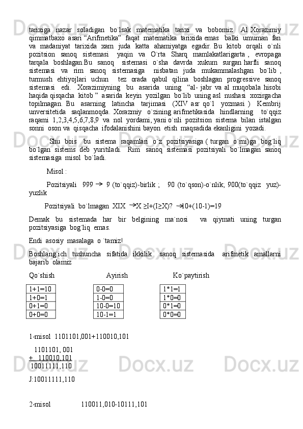 tarixiga     nazar     soladigan     bo`lsak     matematika     tarixi     va     bobomiz       Al   Xorazimiy
qimmatbaxo  asari “Arifmetika”  faqat  matematika  tarixida emas   balki  umuman  fan
va   madaniyat   tarixida   xam   juda   katta   ahamiyatga   egadir. Bu   kitob   orqali   o`nli
pozitsion     sanoq     sistemasi       yaqin     va     O`rta     Sharq     mamlakatlarigarta   ,     evropaga
tarqala     boshlagan.Bu     sanoq      sistemasi     o`sha     davrda    xukum     surgan harfli     sanoq
sistemasi     va     rim     sanoq     sistemasiga       nisbatan     juda     mukammalashgan     bo`lib   ,
turmush   ehtiyojlari   uchun       tez   orada   qabul   qilina   boshlagan   progressive    sanoq
sistemasi     edi.     Xorazimiyning     bu     asarida     uning     “al-   jabr   va   al   muqobala   hisobi
haqida qisqacha  kitob ”  asarida  keyin  yozilgan  bo`lib  uning asl  nushasi  xozirgacha
topilmagan.   Bu     asarning     latincha     tarjimasi     (XIV   asr   qo`l     yozmasi   )     Kembrij
unversitetida     saqlanmoqda.   Xorazmiy     o`zining   arifmetikasida     hindlarning       to`qqiz
raqami  1,2,3,4,5,6,7,8,9  va  nol  yordami, yani o`nli  pozitsion  sistema  bilan  istalgan
sonni  oson va  qisqacha  ifodalanishini bayon  etish  maqsadida ekanligini  yozadi. 
  Shu   bois     bu   sistema   raqamlari   o`z   pozitsiyasiga ( turgan   o`rni)ga   bog`liq
bo`lgan  sistems  deb  yuritiladi.   Rim   sanoq  sistemasi  pozitsiyali  bo`lmagan  sanoq
sistemasiga  misol  bo`ladi.
Misol :
Pozitsiyali   999     9   (to`qqiz)-birlik   ;       90   (to`qson)-o`nlik;   900(to`qqiz     yuz)-
yuzlik
         Pozitsiyali  bo`lmagan  XIX      X ≥I+(I≥X)?     10+(10-1)=19
Demak     bu     sistemada     har     bir     belgining     ma`nosi         va     qiymati     uning     turgan
pozitsiyasiga  bog`liq  emas.
Endi  asosiy  masalaga  o `tamiz!
Boshlang`ich     tushuncha     sifatida     ikkilik       sanoq     sistemasida       arifmetik     amallarni
bajarib  olamiz
Qo`shish                             Ayirish Ko`paytirish
1+1 =10 0-0=0 1*1=1
1+0=1 1-0=0 1*0=0
0+1=0 10-0=10 0*1=0
0+0=0 10-1=1 0*0=0
1-misol  1101101,001+110010,101
   1101101, 001  
+   110010,101
 10011111,110      
J:10011111,110
2-misol                 110011,010-10111,101 