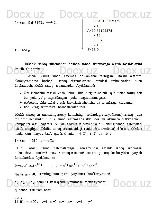 2-misol   0.648193
10               X
16      
       
J:  0.A5F
16
            Ikkilik   sanoq  sistemadan  boshqa  sanoq  sistemasiga  o`tish  masalalarini
ko`rib  chiqamiz .  
                  Avval     ikkilik     sanoq     sistemasi     qo`llanishni     tadbig`ini       ko`rib     o`tamiz.
Kompyuterlarda     boshqa       sanoq     sistemalaridan     quydagi     imkoniyatlari     bilan
farqlanuvchi ikkilik  sanoq   sistemasidan  foydalaniladi
 Uni  ishlashini  tashkil  etish  uchun   ikki  turg`un  holatli   qurilmalar  zarur(  tok
bor  yoki  yo`q,  mginitlangan    yoki  maginitlanmagan);
 Axborotni  ikki  holat  orqali  tasvirlash ishonchli  va  ta`sirlarga   chidamli;
 Ikkilikdagi arifmetika   boshqalaridan soda
Ikkilik  sanoq  sistemasining asosiy  kamchiligi –sonlardagi razryad(xona)larning   juda
tes  ortib  ketishidir.  O`nlik  sanoq  sistemasida  ikkilikka   va  aksincha  o`tkazishlarni
kompyuter  o`zi   bajaradi.  Shular   asosida sakkizlik  va  o`n  oltilik  sanoq  sistemalari
ishlab  chiqilgan . Ikkilik  sanoq  sistemasidagi  sonlar  3(sakkizlikda)  4 (o`n  oltilikda )
marta  kam  razryad  talab  qiladi, chunki      4=2 2
 ,  8=2 3
   va  16=2 4
 
1-misol     101011
2              X
10  
  Turli       asosli     sanoq     sistemalardagi       sonlarni   o`n     asoslik     sanoq     sistemaga
o`tkazishda       sonlarni   mazkur sanoq sistemasi   asosining   darajalar bo`yicha     yoyish
formulasidan  foydalanamiz
N=a
k  q k
+a
k-1  q k-1
+ .   .   .   .+a
1  q 1
+a
0  q 0
+a
-1  q -1
+a
-2  q -2
.  .  .  .
a
k , a
k-1 ,…,a
0  -  sonning  butn  qismi   yoyilmasi  koeffitsiyentlati;
a
-1 , a
-2 ,…,a
-k  - sonning  kasr qismi   yoyilmasi  koeffitsiyentlati ;
q-  sanoq  sistemasi  asosi
4  3 2 1 0
11101
2 X
10       a
0 =1   a
1 =0   a
2 =1  a
3 =1  a
4 =1     q=2    
