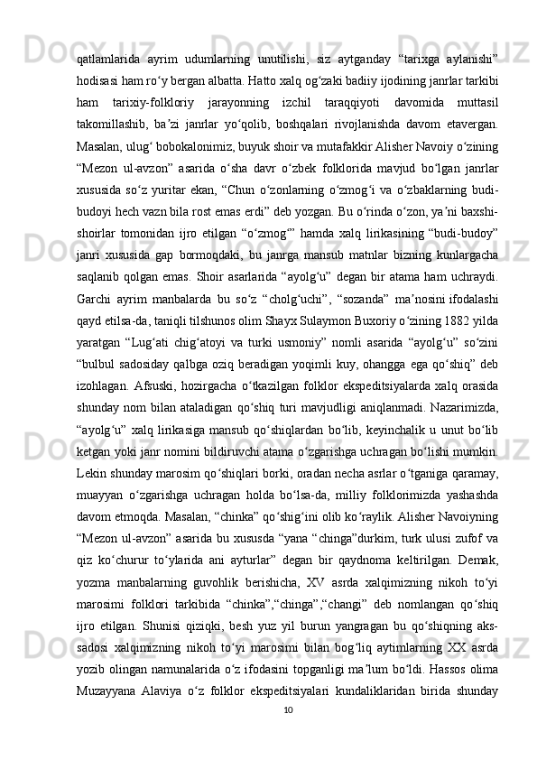 qatlamlarida   ayrim   udumlarning   unutilishi,   siz   aytganday   “tarixga   aylanishi”
hodisasi ham ro y bergan albatta. Hatto xalq og zaki badiiy ijodining janrlar tarkibiʻ ʻ
ham   tarixiy-folkloriy   jarayonning   izchil   taraqqiyoti   davomida   muttasil
takomillashib,   ba zi   janrlar   yo qolib,   boshqalari   rivojlanishda   davom   etavergan.	
ʼ ʻ
Masalan, ulug  bobokalonimiz, buyuk shoir va mutafakkir Alisher Navoiy o zining	
ʻ ʻ
“Mezon   ul-avzon”   asarida   o sha   davr   o zbek   folklorida   mavjud   bo lgan   janrlar	
ʻ ʻ ʻ
xususida   so z   yuritar   ekan,   “Chun   o zonlarning   o zmog i   va   o zbaklarning   budi-	
ʻ ʻ ʻ ʻ ʻ
budoyi hech vazn bila rost emas erdi” deb yozgan. Bu o rinda o zon, ya ni baxshi-	
ʻ ʻ ʼ
shoirlar   tomonidan   ijro   etilgan   “o zmog ”   hamda   xalq   lirikasining   “budi-budoy”	
ʻ ʻ
janri   xususida   gap   bormoqdaki,   bu   janrga   mansub   matnlar   bizning   kunlargacha
saqlanib   qolgan   emas.   Shoir   asarlarida   “ayolg u”   degan   bir   atama   ham   uchraydi.	
ʻ
Garchi   ayrim   manbalarda   bu   so z   “cholg uchi”,   “sozanda”   ma nosini	
ʻ ʻ ʼ   ifodalashi
qayd etilsa-da , taniqli tilshunos olim Shayx Sulaymon Buxoriy o zining 1882 yilda	
ʻ
yaratgan   “Lug ati   chig atoyi   va   turki   usmoniy”   nomli   asarida   “ayolg u”   so zini	
ʻ ʻ ʻ ʻ
“bulbul   sadosiday   qalbga   oziq  beradigan   yoqimli   kuy,   ohangga  ega   qo shiq”   deb	
ʻ
izohlagan.   Afsuski,   hozirgacha   o tkazilgan   folklor   ekspeditsiyalarda   xalq   orasida	
ʻ
shunday   nom   bilan   ataladigan   qo shiq   turi   mavjudligi   aniqlanmadi.   Nazarimizda,
ʻ
“ayolg u”   xalq   lirikasiga   mansub   qo shiqlardan   bo lib,   keyinchalik   u   unut   bo lib	
ʻ ʻ ʻ ʻ
ketgan yoki janr nomini bildiruvchi atama o zgarishga uchragan bo lishi mumkin.	
ʻ ʻ
Lekin shunday marosim qo shiqlari borki, oradan necha asrlar o tganiga qaramay,	
ʻ ʻ
muayyan   o zgarishga   uchragan   holda   bo lsa-da,   milliy   folklorimizda   yashashda	
ʻ ʻ
davom etmoqda. Masalan, “chinka” qo shig ini olib ko raylik. Alisher Navoiyning	
ʻ ʻ ʻ
“Mezon  ul-avzon”  asarida  bu xususda   “yana  “chinga”durkim, turk ulusi  zufof  va
qiz   ko churur   to ylarida   ani   ayturlar”   degan   bir   qaydnoma   keltirilgan.   Demak,	
ʻ ʻ
yozma   manbalarning   guvohlik   berishicha,   XV   asrda   xalqimizning   nikoh   to yi	
ʻ
marosimi   folklori   tarkibida   “chinka”,“chinga”,“changi”   deb   nomlangan   qo shiq	
ʻ
ijro   etilgan.   Shunisi   qiziqki,   besh   yuz   yil   burun   yangragan   bu   qo shiqning   aks-	
ʻ
sadosi   xalqimizning   nikoh   to yi   marosimi   bilan   bog liq   aytimlarning   XX   asrda	
ʻ ʻ
yozib olingan namunalarida o z ifodasini  topganligi ma lum bo ldi. Hassos olima
ʻ ʼ ʻ
Muzayyana   Alaviya   o z   folklor   ekspeditsiyalari   kundaliklaridan   birida   shunday	
ʻ
10 