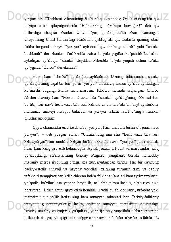 yozgan   edi:   “Toshkent   viloyatining   Bo stonliq   tumanidagi   Sijjak   qishlog ida   qizʻ ʻ
to yiga   xabar   qilayotganlarida   “Habibanikiga   chinkaga   boringlar!”   deb   qiz	
ʻ
o ltirishga   chaqirar   ekanlar.   Unda   o yin,   qo shiq   bo lar   ekan.   Namangan
ʻ ʻ ʻ ʻ
viloyatining   Chust   tumanidagi   Karkidon   qishlog ida   qiz   uzatarda   qizning   otasi	
ʻ
fotiha   bergandan   keyin   “yor-yor”   aytishni   “qiz   chinkaga   o tirdi”   yoki   “chinka	
ʻ
boshlandi”   der   ekanlar.   Toshkentda   xatna   to yida   yigitlar   ko pchilik   bo lishib	
ʻ ʻ ʻ
aytadigan   qo shiqni   “chinka”   deydilar.   Pskentda   to yda   yoqish   uchun   to nka	
ʻ ʻ ʻ
qo yganni “chinka” der ekanlar”.	
ʻ
Hozir   ham   “chinka”   qo shiqlari   aytiladimi?   Mening   bilishimcha,   chinka	
ʻ
qo shiqlarining faqat bir turi, ya ni “yor-yor” an anaviy takrori qo shib aytiladigan	
ʻ ʼ ʼ ʻ
ko rinishi   bugungi   kunda   ham   marosim   folklori   tizimida   saqlangan.   Chunki
ʻ
Alisher   Navoiy   ham   “Mezon   ul-avzon”da   “chinka”   qo shig ining   ikki   xil   turi	
ʻ ʻ
bo lib,   “Bir   nav i   hech   vazn   bila   rost   kelmas   va   bir   nav ida   bir   bayt   aytilurkim,	
ʻ ʼ ʼ
munsarihi   matviyi   mavquf   bahridur   va   yor-yor   lafzini   radif   o rnig a   mazkur	
ʻ ʻ
qilurlar, andoqkim:
Qaysi chamandin esib keldi sabo, yor-yor, Kim damidin tushti o t jonim aro,	
ʻ
yor-yor”,     deb   yozgan   edilar.   “Chinka”ning   ana   shu   “hech   vazn   bila   rost	
‒
kelmaydigan”   turi   unutilib   ketgan   bo lib,   ikkinchi   nav i   “yor-yor”   janri   sifatida	
ʻ ʼ
hozir  ham   keng  ijro  etib  kelinmoqda.  Aytish   joizki,   urf-odat  va   marosimlar,  xalq
qo shiqchiligi   an analarining   bunday   o zgarib,   yangilanib   borishi   nomoddiy	
ʻ ʼ ʻ
madaniy   meros   rivojining   o ziga   xos   xususiyatlaridan   biridir.   Har   bir   davrning	
ʻ
badiiy-estetik   ehtiyoji   va   hayotiy   voqeligi,   xalqning   turmush   tarzi   va   badiiy
tafakkuri taraqqiyotidan kelib chiqqan holda folklor an analari ham ayrim uzvlarini	
ʼ
yo qotib,   ba zilari   esa   yanada   boyitilib,   to lishib-takomillashib,   o sib-rivojlanib	
ʻ ʼ ʻ ʻ
boraveradi. Lekin shuni  qayd  etish kerakki, u yoki  bu folklor  janri, urf-odat  yoki
marosim   unut   bo lib   ketishining   ham   muayyan   sabablari   bor.   Tarixiy-folkloriy	
ʻ
jarayonning   qonuniyatlariga   ko ra,   qadimda   muayyan   marosimni   o tkazishga	
ʻ ʻ
hayotiy-maishiy ehtiyojning yo qolishi, ya ni ijtimoiy voqelikda o sha  marosimni
ʻ ʼ ʻ
o tkazish   ehtiyoji   yo qligi   bois   ko pgina   marosimlar   bolalar   o yinlari   sifatida   o z	
ʻ ʻ ʻ ʻ ʻ
11 