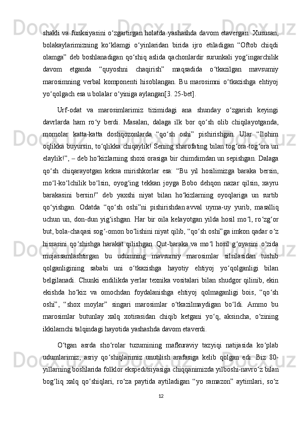 shakli va funksiyasini  o zgartirgan holatda yashashda  davom etavergan. Xususan,ʻ
bolakaylarimizning   ko klamgi   o yinlaridan   birida   ijro   etiladigan   “Oftob   chiqdi
ʻ ʻ
olamga”   deb  boshlanadigan   qo shiq   aslida   qachonlardir   surunkali   yog ingarchilik	
ʻ ʻ
davom   etganda   “quyoshni   chaqirish”   maqsadida   o tkazilgan   mavsumiy	
ʻ
marosimning   verbal   komponenti   hisoblangan.   Bu   marosimni   o tkazishga   ehtiyoj	
ʻ
yo qolgach esa u bolalar o yiniga aylangan[3. 25-bet].	
ʻ ʻ
Urf-odat   va   marosimlarimiz   tizimidagi   ana   shunday   o zgarish   keyingi	
ʻ
davrlarda   ham   ro y   berdi.   Masalan,   dalaga   ilk   bor   qo sh   olib   chiqilayotganda,	
ʻ ʻ
momolar   katta-katta   doshqozonlarda   “qo sh   oshi”   pishirishgan.   Ular   “Ilohim	
ʻ
oqlikka buyursin, to qlikka chiqaylik! Sening sharofating bilan tog ora-tog ora un	
ʻ ʻ ʻ
elaylik!”,   deb ho kizlarning shoxi orasiga bir chimdimdan un sepishgan. Dalaga	
‒ ʻ
qo sh   chiqarayotgan   keksa   mirishkorlar   esa:   “Bu   yil   hosilimizga   baraka   bersin,	
ʻ
mo l-ko lchilik   bo lsin,   oyog ing   tekkan   joyga   Bobo   dehqon   nazar   qilsin,   xayru
ʻ ʻ ʻ ʻ
barakasini   bersin!”   deb   yaxshi   niyat   bilan   ho kizlarning   oyoqlariga   un   surtib	
ʻ
qo yishgan.   Odatda   “qo sh   oshi”ni   pishirishdan	
ʻ ʻ   avval   uyma-uy   yurib ,   masalliq
uchun   un,   don-dun   yig ishgan.   Har   bir   oila   kelayotgan   yilda   hosil   mo l,   ro zg or	
ʻ ʻ ʻ ʻ
but, bola-chaqasi sog -omon bo lishini niyat qilib, “qo sh oshi”ga imkon qadar o z	
ʻ ʻ ʻ ʻ
hissasini   qo shishga   harakat   qilishgan.   Qut-baraka   va   mo l   hosil   g oyasini   o zida	
ʻ ʻ ʻ ʻ
mujassamlashtirgan   bu   udumning   mavsumiy   marosimlar   silsilasidan   tushib
qolganligining   sababi   uni   o tkazishga   hayotiy   ehtiyoj   yo qolganligi   bilan	
ʻ ʻ
belgilanadi.  Chunki   endilikda   yerlar   texnika  vositalari   bilan   shudgor   qilinib,  ekin
ekishda   ho kiz   va   omochdan   foydalanishga   ehtiyoj   qolmaganligi   bois,   “qo sh	
ʻ ʻ
oshi”,   “shox   moylar”   singari   marosimlar   o tkazilmaydigan   bo ldi.   Ammo   bu	
ʻ ʻ
marosimlar   butunlay   xalq   xotirasidan   chiqib   ketgani   yo q,   aksincha,   o zining	
ʻ ʻ
ikkilamchi talqindagi hayotida yashashda davom etaverdi.
O tgan   asrda   sho rolar   tuzumining   mafkuraviy   tazyiqi   natijasida   ko plab	
ʻ ʻ ʻ
udumlarimiz,   asriy   qo shiqlarimiz   unutilish   arafasiga   kelib   qolgan   edi.   Biz   80-	
ʻ
yillarning boshlarida folklor ekspeditsiyasiga chiqqanimizda yilboshi-navro z bilan	
ʻ
bog liq   xalq   qo shiqlari,   ro za   paytida   aytiladigan   “yo   ramazon”   aytimlari,   so z	
ʻ ʻ ʻ ʻ
12 