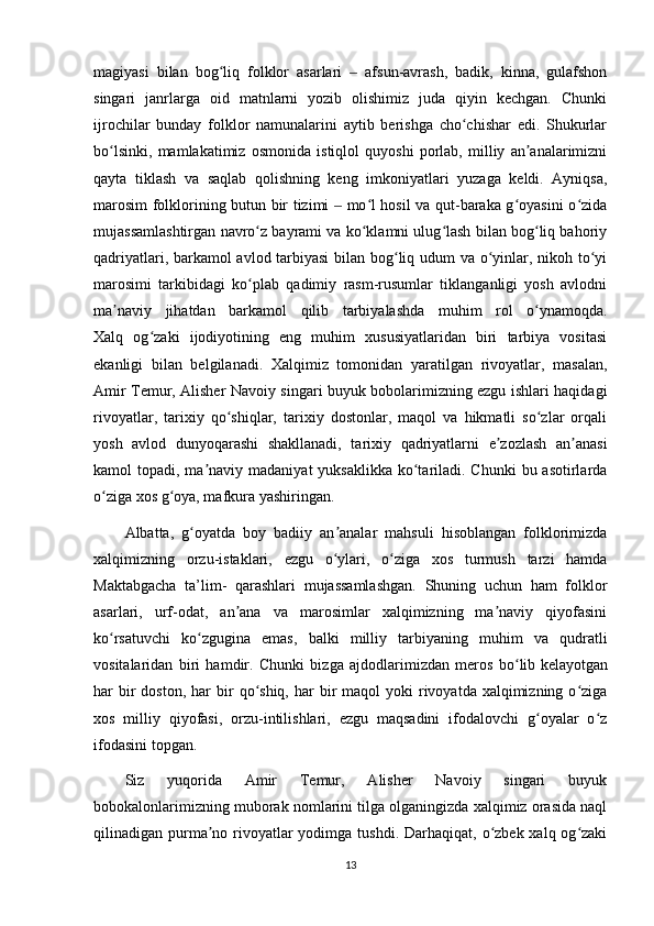 magiyasi   bilan   bog liq   folklor   asarlari     afsun-avrash,   badik,   kinna,   gulafshonʻ ‒
singari   janrlarga   oid   matnlarni   yozib   olishimiz   juda   qiyin   kechgan.   Chunki
ijrochilar   bunday   folklor   namunalarini   aytib   berishga   cho chishar   edi.   Shukurlar	
ʻ
bo lsinki,   mamlakatimiz   osmonida   istiqlol   quyoshi   porlab,   milliy   an analarimizni	
ʻ ʼ
qayta   tiklash   va   saqlab   qolishning   keng   imkoniyatlari   yuzaga   keldi.   Ayniqsa,
marosim folklorining butun bir tizimi   mo l hosil va qut-baraka g oyasini o zida	
‒ ʻ ʻ ʻ
mujassamlashtirgan navro z bayrami va ko klamni ulug lash bilan bog liq bahoriy	
ʻ ʻ ʻ ʻ
qadriyatlari, barkamol avlod tarbiyasi  bilan bog liq udum va o yinlar, nikoh to yi	
ʻ ʻ ʻ
marosimi   tarkibidagi   ko plab   qadimiy   rasm-rusumlar   tiklanganligi   yosh   avlodni	
ʻ
ma naviy   jihatdan   barkamol   qilib   tarbiyalashda   muhim   rol   o ynamoqda.	
ʼ ʻ
Xalq   og zaki   ijodiyotining   eng   muhim   xususiyatlaridan   biri   tarbiya   vositasi	
ʻ
ekanligi   bilan   belgilanadi.   Xalqimiz   tomonidan   yaratilgan   rivoyatlar,   masalan,
Amir Temur, Alisher Navoiy singari buyuk bobolarimizning ezgu ishlari haqidagi
rivoyatlar,   tarixiy   qo shiqlar,   tarixiy   dostonlar,   maqol   va   hikmatli   so zlar   orqali	
ʻ ʻ
yosh   avlod   dunyoqarashi   shakllanadi,   tarixiy   qadriyatlarni   e zozlash   an anasi	
ʼ ʼ
kamol  topadi, ma naviy  madaniyat  yuksaklikka ko tariladi. Chunki  bu asotirlarda	
ʼ ʻ
o ziga xos g oya, mafkura yashiringan.	
ʻ ʻ
Albatta,   g oyatda   boy   badiiy   an analar   mahsuli   hisoblangan   folklorimizda	
ʻ ʼ
xalqimizning   orzu-istaklari,   ezgu   o ylari,   o ziga   xos   turmush   tarzi   hamda	
ʻ ʻ
Maktabgacha   ta’lim-   qarashlari   mujassamlashgan.   Shuning   uchun   ham   folklor
asarlari,   urf-odat,   an ana   va   marosimlar   xalqimizning   ma naviy   qiyofasini	
ʼ ʼ
ko rsatuvchi   ko zgugina   emas,   balki   milliy   tarbiyaning   muhim   va   qudratli	
ʻ ʻ
vositalaridan   biri   hamdir.   Chunki   bizga   ajdodlarimizdan   meros   bo lib	
ʻ   kelayotgan
har  bir  doston , har   bir   qo shiq,  har  bir  maqol   yoki  rivoyatda xalqimizning  o ziga	
ʻ ʻ
xos   milliy   qiyofasi,   orzu-intilishlari,   ezgu   maqsadini   ifodalovchi   g oyalar   o z	
ʻ ʻ
ifodasini topgan.
Siz   yuqorida   Amir   Temur,   Alisher   Navoiy   singari   buyuk
bobokalonlarimizning muborak nomlarini tilga olganingizda xalqimiz orasida naql
qilinadigan purma no rivoyatlar  yodimga tushdi.  Darhaqiqat,  o zbek  xalq og zaki	
ʼ ʻ ʻ
13 