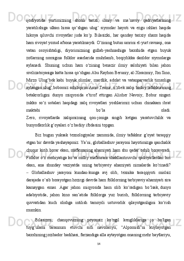 ijodiyotida   yurtimizning   shonli   tarixi,   ilmiy   va   ma naviy   qadriyatlariningʼ
yaratilishiga   ulkan   hissa   qo shgan   ulug   siymolar   hayoti   va   ezgu   ishlari   haqida	
ʻ ʻ
hikoya   qiluvchi   rivoyatlar   juda   ko p.   Bilasizki,   har   qanday   tarixiy   shaxs   haqida	
ʻ
ham rivoyat yoxud afsona yaratilmaydi. O zining butun umrini el-yurt ravnaqi, ona	
ʻ
vatan   osoyishtaligi,   diyorimizning   gullab-yashnashiga   baxshida   etgan   buyuk
zotlarning   nomigina   folklor   asarlarida   muhrlanib,   boqiylikka   daxldor   siymolarga
aylanadi.   Shuning   uchun   ham   o zining   benazir   ilmiy   salohiyati   bilan   jahon	
ʻ
sivilizatsiyasiga katta hissa qo shgan Abu Rayhon Beruniy, al-Xorazmiy, Ibn Sino,	
ʻ
Mirzo   Ulug bek   kabi   buyuk   olimlar,   mardlik,   adolat   va   vatanparvarlik   timsoliga	
ʻ
aylangan ulug  bobomiz sohibqiron Amir Temur, o zbek xalqi badiiy tafakkurining	
ʻ ʻ
betakrorligini   dunyo   miqyosida   e tirof   ettirgan   Alisher   Navoiy,   Bobur   singari	
ʼ
zukko   so z   ustalari   haqidagi   xalq   rivoyatlari   yoshlarimiz   uchun   chinakam   ibrat	
ʻ
maktabi   bo la   oladi.	
ʻ
Zero,   rivoyatlarda   xalqimizning   qon-joniga   singib   ketgan   yaratuvchilik   va
bunyodkorlik g oyalari o z badiiy ifodasini topgan.	
ʻ ʻ
Biz   bugun   yuksak   texnologiyalar   zamonida,   ilmiy   tafakkur   g oyat   taraqqiy	
ʻ
etgan bir davrda yashayapmiz. Ya ni, globallashuv jarayoni hayotimizga qanchalik	
ʼ
chuqur kirib borar ekan, mafkuraning ahamiyati  ham shu qadar oshib boraveradi.
Folklor o z mohiyatiga ko ra milliy mafkurani shakllantiruvchi qadriyatlardan biri	
ʻ ʻ
ekan,   ana   shunday   vaziyatda   uning   tarbiyaviy   ahamiyati   nimalarda   ko rinadi?	
ʻ
  Globallashuv   jarayoni   kundan-kunga   avj   olib,   texnika   taraqqiyoti   mislsiz	
‒
darajada o sib borayotgan hozirgi davrda ham folklorning tarbiyaviy ahamiyati sira	
ʻ
kamaygan   emas.   Agar   jahon   miqyosida   ham   olib   ko radigan   bo lsak,	
ʻ ʻ   dunyo
adabiyotida ,   jahon   kino   san atida   folklorga   yuz   burish,   folklorning   tarbiyaviy	
ʼ
quvvatidan   kuch   olishga   intilish   tamoyili   ustuvorlik   qilayotganligini   ko rish	
ʻ
mumkin.
Bilasizmi,   chanqovuzning   poyonsiz   ko ngil   kengliklariga   jo   bo lgan	
ʻ ʻ
tuyg ularni   tarannum   etuvchi   sirli   navolariyu,   “Alpomish”ni   kuylayotgan	
ʻ
baxshining jozibador badihasi, farzandiga alla aytayotgan onaning mehr baytlariyu,
14 