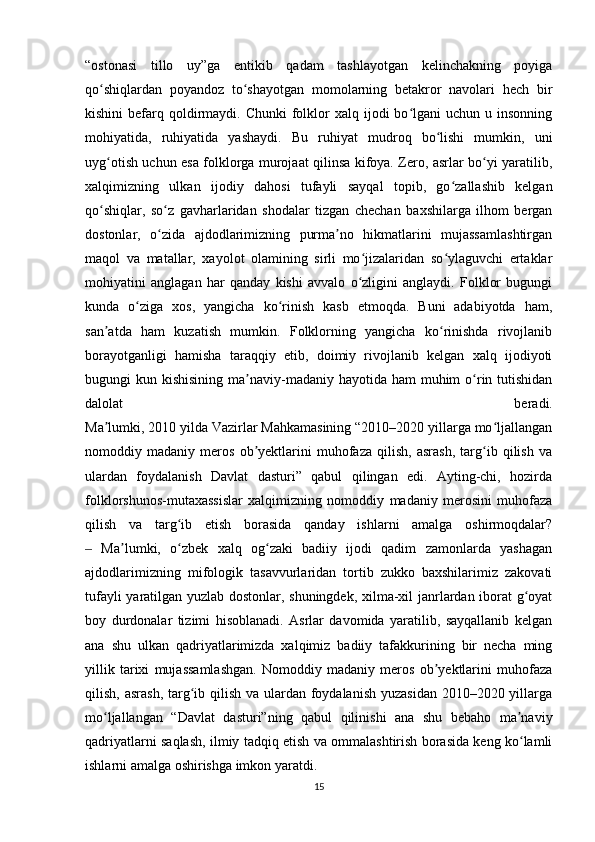 “ostonasi   tillo   uy”ga   entikib   qadam   tashlayotgan   kelinchakning   poyiga
qo shiqlardan   poyandoz   to shayotgan   momolarning   betakror   navolari   hech   birʻ ʻ
kishini   befarq  qoldirmaydi. Chunki  folklor   xalq ijodi   bo lgani   uchun u  insonning	
ʻ
mohiyatida,   ruhiyatida   yashaydi.   Bu   ruhiyat   mudroq   bo lishi   mumkin,   uni	
ʻ
uyg otish uchun esa folklorga murojaat qilinsa kifoya. Zero, asrlar bo yi yaratilib,	
ʻ ʻ
xalqimizning   ulkan   ijodiy   dahosi   tufayli   sayqal   topib,   go zallashib   kelgan	
ʻ
qo shiqlar,   so z   gavharlaridan   shodalar   tizgan   chechan   baxshilarga   ilhom   bergan	
ʻ ʻ
dostonlar,   o zida   ajdodlarimizning   purma no   hikmatlarini   mujassamlashtirgan	
ʻ ʼ
maqol   va   matallar,   xayolot   olamining   sirli   mo jizalaridan   so ylaguvchi   ertaklar	
ʻ ʻ
mohiyatini   anglagan   har   qanday   kishi   avvalo   o zligini   anglaydi.   Folklor   bugungi
ʻ
kunda   o ziga   xos,   yangicha   ko rinish   kasb   etmoqda.   Buni   adabiyotda   ham,	
ʻ ʻ
san atda   ham   kuzatish   mumkin.   Folklorning   yangicha   ko rinishda   rivojlanib	
ʼ ʻ
borayotganligi   hamisha   taraqqiy   etib,   doimiy   rivojlanib   kelgan   xalq   ijodiyoti
bugungi  kun kishisining ma naviy-madaniy hayotida ham  muhim  o rin tutishidan	
ʼ ʻ
dalolat   beradi.
Ma lumki, 2010 yilda Vazirlar Mahkamasining “2010–2020 yillarga mo ljallangan	
ʼ ʻ
nomoddiy   madaniy   meros   ob yektlarini   muhofaza   qilish,   asrash,   targ ib   qilish   va	
ʼ ʻ
ulardan   foydalanish   Davlat   dasturi”   qabul   qilingan   edi.   Ayting-chi,   hozirda
folklorshunos-mutaxassislar   xalqimizning   nomoddiy   madaniy   merosini   muhofaza
qilish   va   targ ib   etish   borasida   qanday   ishlarni   amalga   oshirmoqdalar?	
ʻ
  Ma lumki,   o zbek   xalq   og zaki   badiiy   ijodi   qadim   zamonlarda   yashagan	
‒ ʼ ʻ ʻ
ajdodlarimizning   mifologik   tasavvurlaridan   tortib   zukko   baxshilarimiz   zakovati
tufayli yaratilgan yuzlab dostonlar, shuningdek, xilma-xil janrlardan iborat g oyat	
ʻ
boy   durdonalar   tizimi   hisoblanadi.   Asrlar   davomida   yaratilib,   sayqallanib   kelgan
ana   shu   ulkan   qadriyatlarimizda   xalqimiz   badiiy   tafakkurining   bir   necha   ming
yillik   tarixi   mujassamlashgan.   Nomoddiy   madaniy   meros   ob yektlarini   muhofaza	
ʼ
qilish, asrash, targ ib qilish va ulardan foydalanish yuzasidan  2010–2020 yillarga	
ʻ
mo ljallangan   “Davlat   dasturi”ning   qabul   qilinishi   ana   shu   bebaho   ma naviy	
ʻ ʼ
qadriyatlarni saqlash, ilmiy tadqiq etish va ommalashtirish borasida keng ko lamli	
ʻ
ishlarni amalga oshirishga imkon yaratdi.
15 