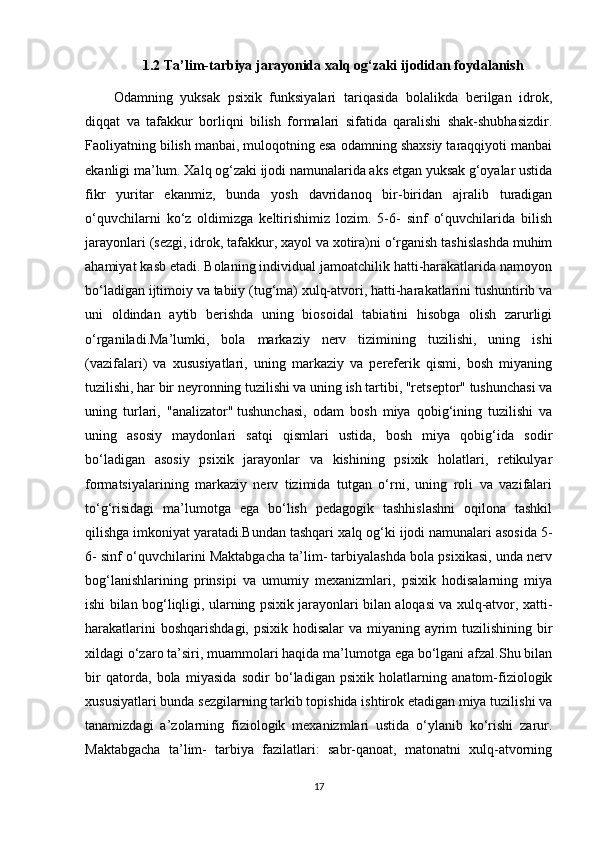 1.2 Ta’lim-tarbiya jarayonida xalq og‘zaki   ijodidan foydalanish
Odamning   yuksak   psixik   funksiyalari   tariqasida   bolalikda   berilgan   idrok,
diqqat   va   tafakkur   borliqni   bilish   formalari   sifatida   qaralishi   shak-shubhasizdir.
Faoliyatning bilish manbai, muloqotning esa odamning shaxsiy taraqqiyoti manbai
ekanligi ma’lum. Xalq og‘zaki ijodi namunalarida aks etgan yuksak g‘oyalar ustida
fikr   yuritar   ekanmiz,   bunda   yosh   davridanoq   bir-biridan   ajralib   turadigan
o‘quvchilarni   ko‘z   oldimizga   keltirishimiz   lozim.   5-6-   sinf   o‘quvchilarida   bilish
jarayonlari (sezgi, idrok, tafakkur, xayol va xotira)ni o‘rganish tashislashda muhim
ahamiyat kasb etadi. Bolaning individual jamoatchilik hatti-harakatlarida namoyon
bo‘ladigan ijtimoiy va tabiiy (tug‘ma) xulq-atvori, hatti-harakatlarini tushuntirib va
uni   oldindan   aytib   berishda   uning   biosoidal   tabiatini   hisobga   olish   zarurligi
o‘rganiladi.Ma’lumki,   bola   markaziy   nerv   tizimining   tuzilishi,   uning   ishi
(vazifalari)   va   xususiyatlari,   uning   markaziy   va   pereferik   qismi,   bosh   miyaning
tuzilishi, har bir neyronning tuzilishi va uning ish tartibi, "retseptor" tushunchasi va
uning   turlari,   "analizator"   tushunchasi ,   odam   bosh   miya   qobig‘ining   tuzilishi   va
uning   asosiy   maydonlari   satqi   qismlari   ustida,   bosh   miya   qobig‘ida   sodir
bo‘ladigan   asosiy   psixik   jarayonlar   va   kishining   psixik   holatlari,   retikulyar
formatsiyalarining   markaziy   nerv   tizimida   tutgan   o‘rni,   uning   roli   va   vazifalari
to‘g‘risidagi   ma’lumotga   ega   bo‘lish   pedagogik   tashhislashni   oqilona   tashkil
qilishga imkoniyat yaratadi.Bundan tashqari  ха lq  о g‘ki ijodi namunalari asosida 5-
6- sinf o‘quvchilarini Maktabgacha ta’lim- tarbiyalashda bola psixikasi, unda nerv
bog‘lanishlarining   prinsipi   va   umumiy   mexanizmlari,   psixik   hodisalarning   miya
ishi bilan bog‘liqligi, ularning psixik jarayonlari bilan aloqasi va xulq-atvor, xatti-
harakatlarini  boshqarishdagi, psixik hodisalar  va miyaning ayrim  tuzilishining bir
xildagi o‘zaro ta’siri, muammolari haqida ma’lumotga ega bo‘lgani afzal.Shu bilan
bir   qatorda,   bola   miyasida   sodir   bo‘ladigan   psixik   holatlarning   anatom-fiziologik
xususiyatlari bunda sezgilarning tarkib topishida ishtirok etadigan miya tuzilishi va
tanamizdagi   a’zolarning   fiziologik   mexanizmlari   ustida   o‘ylanib   ko‘rishi   zarur.
Maktabgacha   ta’lim-   tarbiya   fazilatlari:   sabr-qanoat,   matonatni   xulq-atvorning
17 