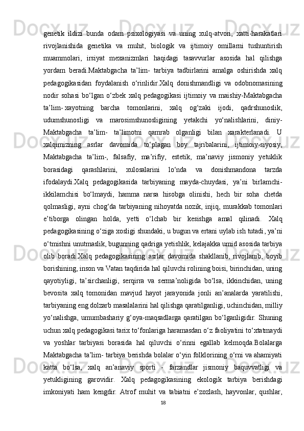 genetik   ildizi   bunda   odam   psixologiyasi   va   uning   xulq-atvori,   xatti-harakatlari
rivojlanishida   genetika   va   muhit,   biologik   va   ijtimoiy   omillarni   tushuntirish
muammolari,   irsiyat   mexanizmlari   haqidagi   tasavvurlar   asosida   hal   qilishga
yordam   beradi.Maktabgacha   ta’lim-   tarbiya   tadbirlarini   amalga   oshirishda   xalq
pedagogikasidan   foydalanish   o‘rinlidir. Х alq   donishmandligi   va   odobnomasining
nodir   sohasi   bo‘lgan   o‘zbek   xalq   pedagogikasi   ijtimoiy   va   maishiy-Maktabgacha
ta’lim-   xayotning   barcha   tomonlarini ,   xalq   og‘zaki   ijodi,   qadrshunoslik,
udumshunosligi   va   marosimshunosligining   yetakchi   yo‘nalishlarini,   diniy-
Maktabgacha   ta’lim-   ta’limotni   qamrab   olganligi   bilan   xarakterlanadi.   U
xalqimizning   asrlar   davomida   to‘plagan   boy   tajribalarini,   ijtimoiy-siyosiy,
Maktabgacha   ta’lim-,   falsafiy,   ma’rifiy,   estetik,   ma’naviy   jismoniy   yetuklik
borasidagi   qarashlarini,   xulosalarini   lo‘nda   va   donishmandona   tarzda
ifodalaydi. Х alq   pedagogikasida   tarbiyaning   mayda-chuydasi,   ya’ni   birlamchi-
ikkilamchisi   bo‘lmaydi,   hamma   narsa   hisobga   olinishi,   hech   bir   soha   chetda
qolmasligi,   ayni   chog‘da   tarbiyaning   nihoyatda   nozik,   injiq,   murakkab   tomonlari
e’tiborga   olingan   holda,   yetti   o‘lchab   bir   kesishga   amal   qilinadi.   Х alq
pedagogikasining o‘ziga xosligi shundaki, u bugun   va ertani uylab ish tutadi , ya’ni
o‘tmishni unutmaslik, bugunning qadriga yetishlik, kelajakka umid asosida tarbiya
olib   boradi. Х alq   pedagogikasining   asrlar   davomida   shakllanib,   rivojlanib,   boyib
borishining, inson va Vatan taqdirida hal qiluvchi rolining boisi, birinchidan, uning
qayotiyligi,   ta’sirchanligi,   serqirra   va   serma’noligida   bo‘lsa,   ikkinchidan,   uning
bevosita   xalq   tomonidan   mavjud   hayot   jarayonida   jonli   an’analarda   yaratilishi,
tarbiyaning eng dolzarb masalalarini hal qilishga qaratilganligi,   uchinchidan , milliy
yo‘nalishga,   umumbashariy   g‘oya-maqsadlarga   qaratilgan   bo‘lganligidir.  Shuning
uchun xalq pedagogikasi tarix to‘fonlariga haramasdan o‘z faoliyatini to‘xtatmaydi
va   yoshlar   tarbiyasi   borasida   hal   qiluvchi   o‘rinni   egallab   kelmoqda.Bolalarga
Maktabgacha ta’lim- tarbiya berishda bolalar o‘yin folklorining o‘rni va ahamiyati
katta   bo‘lsa,   xalq   an’anaviy   sporti   -   farzandlar   jismoniy   baquvvatligi   va
yetukligining   garovidir.   Х alq   pedagogikasining   ekologik   tarbiya   berishdagi
imkoniyati   ham   kengdir.   Atrof   muhit   va   tabiatni   e’zozlash,   hayvonlar,   qushlar,
18 