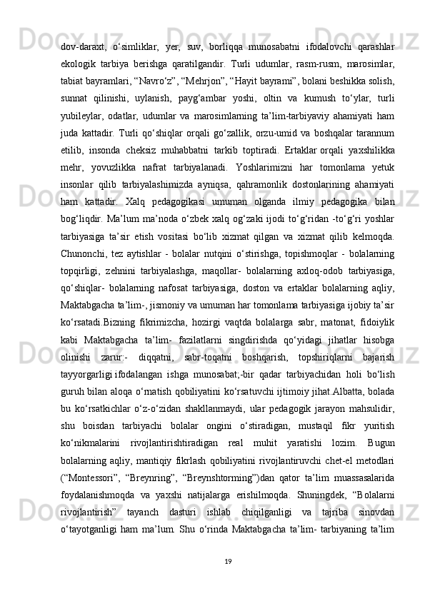 dov-daraxt,   o‘simliklar,   yer,   suv,   borliqqa   munosabatni   ifodalovchi   qarashlar
ekologik   tarbiya   berishga   qaratilgandir.   Т urli   udumlar,   rasm-rusm,   marosimlar,
tabiat bayramlari, “Navro‘z”, “Mehrjon”, “Hayit bayrami”, bolani beshikka solish,
sunnat   qilinishi,   uylanish,   payg‘ambar   yoshi,   oltin   va   kumush   to‘ylar,   turli
yubileylar,   odatlar,   udumlar   va   marosimlarning   ta’lim-tarbiyaviy   ahamiyati   ham
juda   kattadir.   Т urli   qo‘shiqlar   orqali   go‘zallik,   orzu-umid   va   boshqalar   tarannum
etilib,   insonda   cheksiz   muhabbatni   tarkib   toptiradi.   Ertaklar   orqali   yaxshilikka
mehr ,   yovuzlikka   nafrat   tarbiyalanadi.   Yoshlarimizni   har   tomonlama   yetuk
insonlar   qilib   tarbiyalashimizda   ayniqsa,   qahramonlik   dostonlarining   ahamiyati
ham   kattadir.   Х alq   pedagogikasi   umuman   olganda   ilmiy   pedagogika   bilan
bog‘liqdir.   Ma’lum   ma’noda   o‘zbek   xalq   og‘zaki   ijodi   to‘g‘ridan   -to‘g‘ri   yoshlar
tarbiyasiga   ta’sir   etish   vositasi   bo‘lib   xizmat   qilgan   va   xizmat   qilib   kelmoqda.
Chunonchi,   tez   aytishlar   -   bolalar   nutqini   o‘stirishga,   topishmoqlar   -   bolalarning
topqirligi,   zehnini   tarbiyalashga,   maqollar-   bolalarning   axloq-odob   tarbiyasiga,
qo‘shiqlar-   bolalarning   nafosat   tarbiyasiga,   doston   va   ertaklar   bolalarning   aqliy,
Maktabgacha ta’lim-, jismoniy va umuman har tomonlama tarbiyasiga ijobiy ta’sir
ko‘rsatadi.Bizning   fikrimizcha,   hozirgi   vaqtda   bolalarga   sabr,   matonat,   fidoiylik
kabi   Maktabgacha   ta’lim-   fazilatlarni   singdirishda   qo‘yidagi   jihatlar   hisobga
olinishi   zarur:-   diqqatni,   sabr-toqatni   boshqarish,   topshiriqlarni   bajarish
tayyorgarligi   ifodalangan   ishga   munosabat ;-bir   qadar   tarbiyachidan   holi   bo‘lish
guruh bilan aloqa o‘rnatish qobiliyatini ko‘rsatuvchi  ijtimoiy jihat.Albatta, bolada
bu   ko‘rsatkichlar   o‘z-o‘zidan   shakllanmaydi,   ular   pedagogik   jarayon   mahsulidir,
shu   boisdan   tarbiyachi   bolalar   ongini   o‘stiradigan,   mustaqil   fikr   yuritish
ko‘nikmalarini   rivojlantirishtiradigan   real   muhit   yaratishi   lozim.   Bugun
bolalarning   aqliy,   mantiqiy   fikrlash   qobiliyatini   rivojlantiruvchi   chet-el   metodlari
(“Montessori”,   “Breynring”,   “Breynshtorming”)dan   qator   ta’lim   muassasalarida
foydalanishmoqda   va   yaxshi   natijalarga   erishilmoqda.   Shuningdek,   “Bolalarni
rivojlantirish”   tayanch   dasturi   ishlab   chiqilganligi   va   tajriba   sinovdan
o‘tayotganligi   ham   ma’lum.   Shu   o‘rinda   Maktabgacha   ta’lim-   tarbiyaning   ta’lim
19 