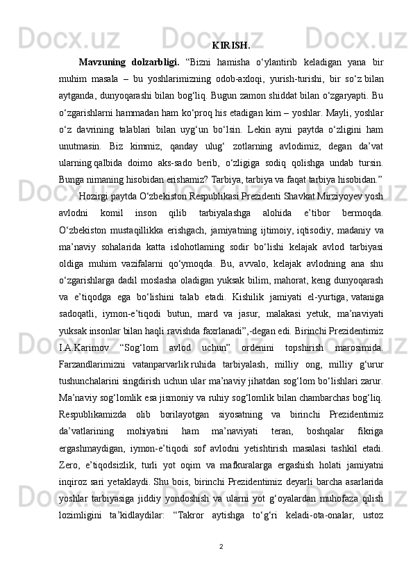 KIRISH.
Mavzuning   dolzarbligi.   “Bizni   hamisha   o‘ylantirib   keladigan   yana   bir
muhim   masala   –   bu   yoshlarimizning   odob-axloqi,   yurish-turishi,   bir   so‘z   bilan
aytganda , dunyoqarashi bilan bog‘liq. Bugun zamon shiddat bilan o‘zgaryapti. Bu
o‘zgarishlarni hammadan ham ko‘proq his etadigan kim – yoshlar. Mayli, yoshlar
o‘z   davrining   talablari   bilan   uyg‘un   bo‘lsin.   Lekin   ayni   paytda   o‘zligini   ham
unutmasin.   Biz   kimmiz,   qanday   ulug‘   zotlarning   avlodimiz,   degan   da’vat
ularning   qalbida   doimo   aks-sado   berib ,   o‘zligiga   sodiq   qolishga   undab   tursin.
Bunga nimaning hisobidan erishamiz? Tarbiya, tarbiya va faqat tarbiya hisobidan.”
Hozirgi paytda O‘zbekiston Respublikasi Prezidenti Shavkat Mirziyoyev yosh
avlodni   komil   inson   qilib   tarbiyalashga   alohida   e’tibor   bermoqda.
O‘zbekiston   mustaqillikka   erishgach,   jamiyatning   ijtimoiy,   iqtisodiy ,   madaniy   va
ma’naviy   sohalarida   katta   islohotlaming   sodir   bo‘lishi   kelajak   avlod   tarbiyasi
oldiga   muhim   vazifalarni   qo‘ymoqda.   Bu,   avvalo,   kelajak   avlodning   ana   shu
o‘zgarishlarga dadil moslasha  oladigan yuksak bilim, mahorat, keng dunyoqarash
va   e’tiqodga   ega   bo‘lishini   talab   etadi.   Kishilik   jamiyati   el-yurtiga,   vataniga
sadoqatli ,   iymon-e’tiqodi   butun,   mard   va   jasur,   malakasi   yetuk,   ma’naviyati
yuksak insonlar bilan haqli ravishda faxrlanadi”,-degan edi. Birinchi Prezidentimiz
I.A.Karimov   “Sog‘lom   avlod   uchun”   ordenini   topshirish   marosimida.
Farzandlarimizni   vatanparvarlik   ruhida   tarbiyalash ,   milliy   ong,   milliy   g‘urur
tushunchalarini singdirish uchun ular ma’naviy jihatdan sog‘lom bo‘lishlari zarur.
Ma’naviy sog‘lomlik esa jismoniy va ruhiy sog‘lomlik bilan chambarchas bog‘liq.
Respublikamizda   olib   borilayotgan   siyosatning   va   birinchi   Prezidentimiz
da’vatlarining   mohiyatini   ham   ma’naviyati   teran,   boshqalar   fikriga
ergashmaydigan,   iymon-e’tiqodi   sof   avlodni   yetishtirish   masalasi   tashkil   etadi.
Zero,   e’tiqodsizlik,   turli   yot   oqim   va   mafkuralarga   ergashish   holati   jamiyatni
inqiroz   sari   yetaklaydi.   Shu   bois ,   birinchi   Prezidentimiz   deyarli   barcha   asarlarida
yoshlar   tarbiyasiga   jiddiy   yondoshish   va   ularni   yot   g‘oyalardan   muhofaza   qilish
lozimligini   ta’kidlaydilar:   “Takror   aytishga   to‘g‘ri   keladi-ota-onalar,   ustoz
2 