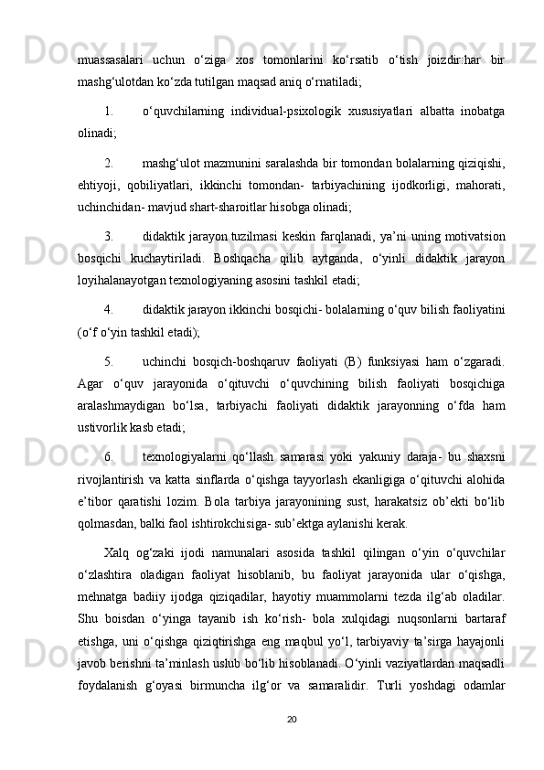 muassasalari   uchun   o‘ziga   xos   tomonlarini   ko‘rsatib   o‘tish   joizdir:har   bir
mashg‘ulotdan ko‘zda tutilgan maqsad aniq o‘rnatiladi;
1. o‘quvchilarning   individual-psixologik   xususiyatlari   albatta   inobatga
olinadi;
2. mashg‘ulot mazmunini saralashda bir tomondan bolalarning qiziqishi,
ehtiyoji,   qobiliyatlari,   ikkinchi   tomondan-   tarbiyachining   ijodkorligi,   mahorati,
uchinchidan- mavjud shart-sharoitlar hisobga olinadi;
3. didaktik   jarayon   tuzilmasi   keskin   farqlanadi ,   ya’ni   uning   motivatsion
bosqichi   kuchaytiriladi.   Boshqacha   qilib   aytganda,   o‘yinli   didaktik   jarayon
loyihalanayotgan texnologiyaning asosini tashkil etadi;
4. didaktik jarayon ikkinchi bosqichi- bolalarning o‘quv bilish faoliyatini
(o‘f o‘yin tashkil etadi);
5. uchinchi   bosqich-boshqaruv   faoliyati   (B)   funksiyasi   ham   o‘zgaradi.
Agar   o‘quv   jarayonida   o‘qituvchi   o‘quvchining   bilish   faoliyati   bosqichiga
aralashmaydigan   bo‘lsa,   tarbiyachi   faoliyati   didaktik   jarayonning   o‘fda   ham
ustivorlik kasb etadi;
6. texnologiyalarni   qo‘llash   samarasi   yoki   yakuniy   daraja-   bu   shaxsni
rivojlantirish   va   katta   sinflarda   o‘qishga   tayyorlash   ekanligiga   o‘qituvchi   alohida
e’tibor   qaratishi   lozim.   Bola   tarbiya   jarayonining   sust,   harakatsiz   ob’ekti   bo‘lib
qolmasdan, balki faol ishtirokchisiga- sub’ektga aylanishi kerak.
Ха lq   о g‘zaki   ijodi   namunalari   asosida   tashkil   qilingan   o‘yin   o‘quvchilar
o‘zlashtira   oladigan   faoliyat   hisoblanib,   bu   faoliyat   jarayonida   ular   o‘qishga,
mehnatga   badiiy   ijodga   qiziqadilar,   hayotiy   muammolarni   tezda   ilg‘ab   oladilar.
Shu   boisdan   o‘yinga   tayanib   ish   ko‘rish-   bola   xulqidagi   nuqsonlarni   bartaraf
etishga,   uni   o‘qishga   qiziqtirishga   eng   maqbul   yo‘l,   tarbiyaviy   ta’sirga   hayajonli
javob berishni ta’minlash uslub bo‘lib hisoblanadi. O‘yinli vaziyatlardan maqsadli
foydalanish   g‘oyasi   birmuncha   ilg‘or   va   samaralidir.   Т urli   yoshdagi   odamlar
20 