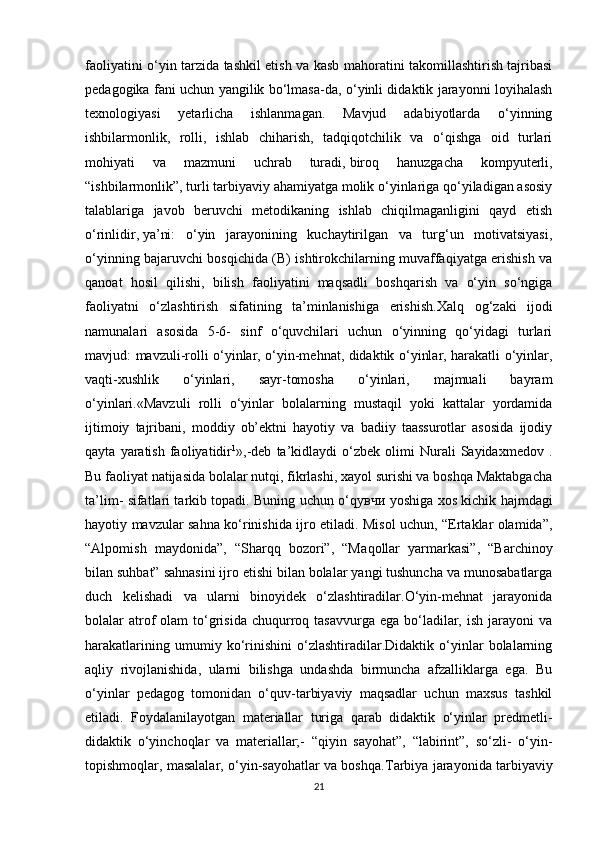 faoliyatini o‘yin tarzida tashkil etish va kasb mahoratini takomillashtirish tajribasi
pedagogika fani uchun yangilik bo‘lmasa-da, o‘yinli didaktik jarayonni loyihalash
texnologiyasi   yetarlicha   ishlanmagan.   Mavjud   adabiyotlarda   o‘yinning
ishbilarmonlik,   rolli,   ishlab   chiharish,   tadqiqotchilik   va   o‘qishga   oid   turlari
mohiyati   va   mazmuni   uchrab   turadi,   biroq   hanuzgacha   kompyuterli ,
“ishbilarmonlik”, turli tarbiyaviy ahamiyatga molik o‘yinlariga qo‘yiladigan asosiy
talablariga   javob   beruvchi   metodikaning   ishlab   chiqilmaganligini   qayd   etish
o‘rinlidir ,   ya’ni:   o‘yin   jarayonining   kuchaytirilgan   va   turg‘un   motivatsiyasi,
o‘yinning bajaruvchi bosqichida (B) ishtirokchilarning muvaffaqiyatga erishish va
qanoat   hosil   qilishi,   bilish   faoliyatini   maqsadli   boshqarish   va   o‘yin   so‘ngiga
faoliyatni   o‘zlashtirish   sifatining   ta’minlanishiga   erishish. Ха lq   о g‘zaki   ijodi
namunalari   asosida   5-6-   sinf   o‘quvchilari   uchun   o‘yinning   qo‘yidagi   turlari
mavjud: mavzuli-rolli o‘yinlar, o‘yin-mehnat, didaktik o‘yinlar, harakatli o‘yinlar,
vaqti-xushlik   o‘yinlari,   sayr-tomosha   o‘yinlari,   majmuali   bayram
o‘yinlari.«Mavzuli   rolli   o‘yinlar   bolalarning   mustaqil   yoki   kattalar   yordamida
ijtimoiy   tajribani,   moddiy   ob’ektni   hayotiy   va   badiiy   taassurotlar   asosida   ijodiy
qayta   yaratish   faoliyatidir 1
»,-deb   ta’kidlaydi   o‘zbek   olimi   Nurali   Sayidaxmedov   .
Bu faoliyat natijasida bolalar nutqi, fikrlashi, xayol surishi va boshqa Maktabgacha
ta’lim- sifatlari tarkib topadi. Buning uchun o‘q увчи   yoshiga xos kichik hajmdagi
hayotiy mavzular sahna ko‘rinishida ijro etiladi. Misol uchun, “Ertaklar olamida”,
“Alpomish   maydonida”,   “Sharqq   bozori”,   “M а q о llar   yarmarkasi”,   “Barchinoy
bilan suhbat” sahnasini ijro etishi bilan bolalar yangi tushuncha va munosabatlarga
duch   kelishadi   va   ularni   binoyidek   o‘zlashtiradilar.O‘yin-mehnat   jarayonida
bolalar  atrof   olam  to‘grisida  chuqurroq tasavvurga  ega  bo‘ladilar,  ish  jarayoni   va
harakatlarining   umumiy   ko‘rinishini   o‘zlashtiradilar.Didaktik   o‘yinlar   bolalarning
aqliy   rivojlanishida,   ularni   bilishga   undashda   birmuncha   afzalliklarga   ega.   Bu
o‘yinlar   pedagog   tomonidan   o‘quv-tarbiyaviy   maqsadlar   uchun   maxsus   tashkil
etiladi.   Foydalanilayotgan   materiallar   turiga   qarab   didaktik   o‘yinlar   predmetli-
didaktik   o‘yinchoqlar   va   materiallar;-   “qiyin   sayohat”,   “labirint”,   so‘zli-   o‘yin-
topishmoqlar, masalalar, o‘yin-sayohatlar va boshqa. Т arbiya jarayonida tarbiyaviy
21 