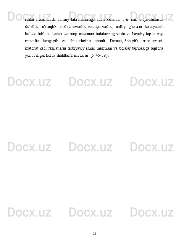 ishlar   mazmunida   doimiy   takrorlanishga   duch   kelamiz.   5-6-   sinf   o‘quvchilarida
do‘stlik,   o‘rtoqlik,   mehnatsevarlik,   vatanparvarlik ,   milliy   g‘ururni   tarbiyalash
ko‘zda   tutiladi.   Lekin   ularning   mazmuni   bolalarning   yoshi   va   hayotiy   tajribasiga
muvofiq   kengayib   va   chuqurlashib   boradi.   Demak,   fidoiylik,   sabr-qanoat,
matonat   kabi   fazilatlarni   tarbiyaviy   ishlar   mazmuni   va   bolalar   tajribasiga   oqilona
yondoshgan holda shakllantirish zarur. [5. 45-bet].
22 