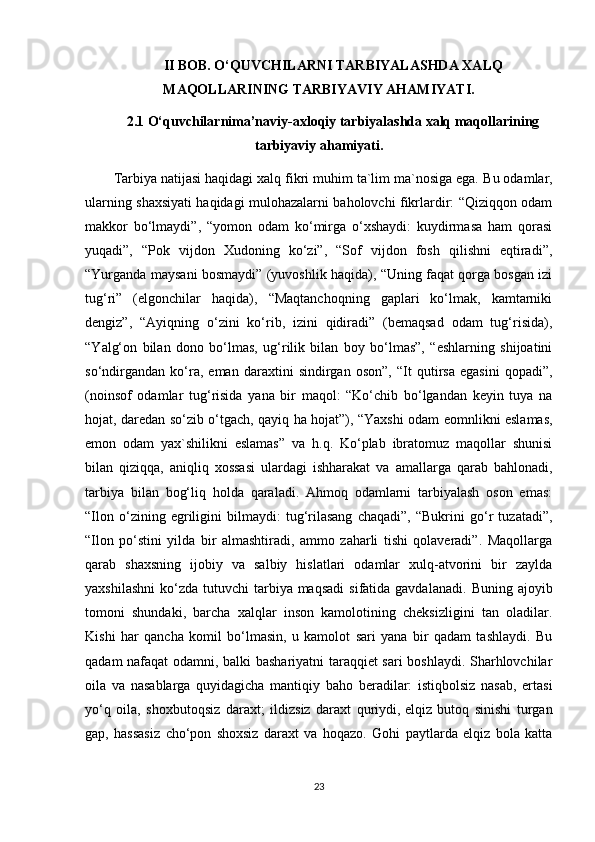 II BOB. O‘QUVCHILARNI TARBIYALASHDA XALQ
MAQOLLARINING TARBIYAVIY AHAMIYATI.
2.1 O‘quvchilarnima’naviy-axloqiy tarbiyalashda xalq maqollarining
tarbiyaviy ahamiyati.
Tarbiya natijasi haqidagi xalq fikri muhim ta`lim ma`nosiga ega.   Bu odamlar ,
ularning shaxsiyati haqidagi mulohazalarni baholovchi fikrlardir: “Qiziqqon odam
makkor   bo‘lmaydi”,   “yomon   odam   ko‘mirga   o‘xshaydi:   kuydirmasa   ham   qorasi
yuqadi”,   “Pok   vijdon   Xudoning   ko‘zi”,   “Sof   vijdon   fosh   qilishni   eqtiradi”,
“Yurganda maysani bosmaydi” (yuvoshlik haqida), “Uning faqat qorga bosgan izi
tug‘ri”   (elgonchilar   haqida),   “Maqtanchoqning   gaplari   ko‘lmak,   kamtarniki
dengiz”,   “Ayiqning   o‘zini   ko‘rib,   izini   qidiradi”   (bemaqsad   odam   tug‘risida),
“ Y alg‘on   bilan   dono   bo‘lmas,   ug‘rilik   bilan   boy   bo‘lmas”,   “eshlarning   shijoatini
so‘ndirgandan   ko‘ra,   eman   daraxtini   sindirgan   oson”,   “It   qutirsa   egasini   qopadi”,
(noinsof   odamlar   tug‘risida   yana   bir   maqol:   “Ko‘chib   bo‘lgandan   keyin   tuya   na
hojat, daredan so‘zib o‘tgach, qayiq ha hojat”), “Yaxshi odam eomnlikni eslamas,
emon   odam   yax`shilikni   eslamas”   va   h.q.   Ko‘plab   ibratomuz   maqollar   shunisi
bilan   qiziqqa,   aniqliq   xossasi   ulardagi   ishharakat   va   amallarga   qarab   bahlonadi,
tarbiya   bilan   bog‘liq   holda   qaraladi.   Ahmoq   odamlarni   tarbiyalash   oson   emas:
“Ilon   o‘zining   egriligini   bilmaydi:   tug‘rilasang   chaqadi”,   “Bukrini   go‘r   tuzatadi”,
“Ilon   po‘stini   yilda   bir   almashtiradi,   ammo   zaharli   tishi   qolaveradi”.   Maqollarga
qarab   shaxsning   ijobiy   va   salbiy   hislatlari   odamlar   xulq-atvorini   bir   zaylda
yaxshilashni  ko‘zda  tutuvchi  tarbiya maqsadi   sifatida gavdalanadi.   Buning  ajoyib
tomoni   shundaki,   barcha   xalqlar   inson   kamolotining   cheksizligini   tan   oladilar.
Kishi   har   qancha   komil   bo‘lmasin,   u   kamolot   sari   yana   bir   qadam   tashlaydi.   Bu
qadam nafaqat odamni, balki bashariyatni taraqqiet sari boshlaydi. Sharhlovchilar
oila   va   nasablarga   quyidagicha   mantiqiy   baho   beradilar:   istiqbolsiz   nasab,   ertasi
yo‘q   oila,   shoxbutoqsiz   daraxt;   ildizsiz   daraxt   quriydi,   elqiz   butoq   sinishi   turgan
gap ,   hassasiz   cho‘pon   shoxsiz   daraxt   va   hoqazo.   Gohi   paytlarda   elqiz   bola   katta
23 