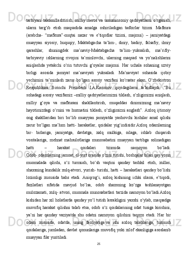 tarbiyani  takomillashtirish,  milliy meros va  umuminsoniy  qadriyatlarni  o‘rganish,
ularni   targ‘ib   etish   maqsadida   amalga   oshiriladigan   tadbirlar   tizimi.   Mafkura
(arabcha-   “mafkura”-nuqtai   nazar   va   e’tiqodlar   tizimi,   majmui)   –   jamiyatdagi
muayyan   siyosiy,   huquqiy,   Maktabgacha   ta’lim-,   diniy,   badiiy,   falsafiy,   ilmiy
qarashlar,   shuningdek   ma’naviy-Maktabgacha   ta’lim-   yuksalish ,   ma’rifiy-
tarbiyaviy   ishlarning   rivojini   ta’minlovchi,   ularning   maqsad   va   yo‘nalishlarini
aniqlashda   yetakchi   o‘rin   tutuvchi   g‘oyalar   majmui.   Har   uchala   sohaning   uzviy
birligi   asosida   jamiyat   ma’naviyati   yuksaladi.   Ma’naviyat   sohasida   ijobiy
yechimini   ta’minlash   zarur   bo‘lgan   asosiy   vazifani   ko‘rsatar   ekan,   O‘zbekistron
Respublikasi   Birinchi   Prezidenti   I.A.Karimov   quyidagilarni   ta’kidlaydi:   “Bu
sohadagi asosiy vazifamiz –milliy qadriyatlarimizni tiklash, o‘zligimizni aniqlash,
milliy   g‘oya   va   mafkurani   shakllantirish,   muqaddas   dinimizning   ma’naviy
hayotimizdagi   o‘rnini   va   hurmatini   tiklash,   o‘zligimizni   anglash”.   Axloq   ijtimoiy
ong   shakllaridan   biri   bo‘lib   muayyan   jamiyatda   yashovchi   kishilar   amal   qilishi
zarur   bo‘lgan   ma’lum   hatti-   harakatlar,   qoidalar   yig‘indisidir.Axloq   odamlarning
bir-   birlariga,   jamiyatga,   davlatga,   xalq   mulkiga,   oilaga,   ishlab   chiqarish
vositalariga,   mehnat   mahsulotlariga   munosabatini   muayyan   tartibga   solinadigan
hatti   –   harakat   qoidalari   tizimida   namoyon   bo‘ladi.
Odob-   odamlarning jamoat , el-yurt orasida o‘zini tutishi, boshqalar bilan qay yosin
muomalada   qilishi,   o‘z   turmush,   bo‘sh   vaqtini   qanday   tashkil   etish,   xullas,
shaxsning kundalik xulq-atvori, yurish- turishi, hatti – harakatlari qanday bo‘lishi
lozimligi   xususida   bahs   etadi.   Aniqrog‘i,   axloq   kishining   ichki   olami,   e’tiqodi,
fazilatlari   sifatida   mavjud   bo‘lsa,   odob   shaxsning   ko‘zga   tashlanayotgan
mulozamati, xulq- atvori, muomala munosabatlari tarzida namoyon bo‘ladi.Axloq
kishidan har xil holatlarda qanday yo‘l tutish kerakligini yaxshi o‘ylab, maqsadga
muvofiq   harakat   qilishni   talab   etsa,   odob   o‘z   qoidalarining   odat   tusiga   kirishini,
ya’ni   har   qanday   vaziyatda   shu   odatni   namoyon   qilishini   taqozo   etadi.   Har   bir
odam   xususida,   odatda,   uning   faoliyatiga   va   ishi   axloq   talablariga ,   turmush
qoidalariga, jumladan, davlat qonunlariga muvofiq yoki xilof ekanligiga asoslanib
muayyan fikr yuritiladi.
25 