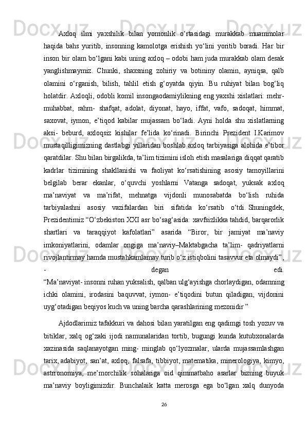 Axloq   ilmi   yaxshilik   bilan   yomonlik   o‘rtasidagi   murakkab   muammolar
haqida   bahs   yuritib,   insonning   kamolotga   erishish   yo‘lini   yoritib   boradi.   Har   bir
inson bir olam bo‘lgani kabi uning axloq – odobi ham juda murakkab olam desak
yanglishmaymiz.   Chunki,   shaxsning   zohiriy   va   botininy   olamin,   ayniqsa,   qalb
olamini   o‘rganish,   bilish,   tahlil   etish   g‘oyatda   qiyin.   Bu   ruhiyat   bilan   bog‘liq
holatdir. Axloqli, odobli komil insongaodamiylikning eng yaxshi  xislatlari: mehr-
muhabbat,   rahm-   shafqat,   adolat,   diyonat,   hayo,   iffat,   vafo,   sadoqat,   himmat,
saxovat,   iymon,   e’tiqod   kabilar   mujassam   bo‘ladi.   Ayni   holda   shu   xislatlarning
aksi-   beburd,   axloqsiz   kishilar   fe’lida   ko‘rinadi.   Birinchi   Prezident   I.Karimov
mustaqilligimizning   dastlabgi   yillaridan   boshlab   axloq   tarbiyasiga   alohida   e’tibor
qaratdilar. Shu bilan birgalikda, ta’lim tizimini isloh etish masalariga diqqat qaratib
kadrlar   tizimining   shakllanishi   va   faoliyat   ko‘rsatishining   asosiy   tamoyillarini
belgilab   berar   ekanlar,   o‘quvchi   yoshlarni   Vatanga   sadoqat,   yuksak   axloq
ma’naviyat   va   ma’rifat,   mehnatga   vijdonli   munosabatda   bo‘lish   ruhida
tarbiyalashni   asosiy   vazifalardan   biri   sifatida   ko‘rsatib   o‘tdi.   Shuningdek ,
Prezidentimiz “O‘zbekiston XXI asr bo‘sag‘asida: xavfsizlikka tahdid, barqarorlik
shartlari   va   taraqqiyot   kafolatlari”   asarida   “Biror,   bir   jamiyat   ma’naviy
imkoniyatlarini,   odamlar   ongiga   ma’naviy–Maktabgacha   ta’lim-   qadriyatlarni
rivojlantirmay hamda mustahkamlamay turib o‘z istiqbolini tasavvur eta olmaydi”,
-   degan   edi.
“Ma’naviyat- insonni ruhan yuksalish, qalban ulg‘ayishga chorlaydigan, odamning
ichki   olamini,   irodasini   baquvvat,   iymon-   e’tiqodini   butun   qiladigan,   vijdonini
uyg‘otadigan beqiyos kuch va uning barcha qarashlarining mezonidir ”
Ajdodlarimiz tafakkuri va dahosi bilan yaratilgan eng qadimgi tosh yozuv va
bitiklar,   xalq   og‘zaki   ijodi   namunalaridan   tortib,   bugungi   kunda   kutubxonalarda
xazinasida   saqlanayotgan   ming-   minglab   qo‘lyozmalar,   ularda   mujassamlashgan
tarix,   adabiyot ,   san’at,   axloq,   falsafa,   tibbiyot,   matematika,   minerologiya,   kimyo,
astrronomiya,   me’morchilik   sohalariga   oid   qimmatbaho   asarlar   bizning   buyuk
ma’naviy   boyligimizdir.   Bunchalaik   katta   merosga   ega   bo‘lgan   xalq   dunyoda
26 