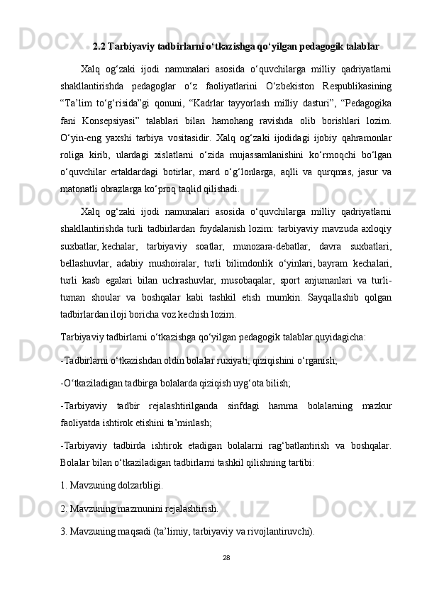 2.2 Т arbiyaviy   tadbirlarni   o ‘ tkazishga   qo ‘ yilgan   pedagogik   talablar
Xalq   оg‘zaki   ijodi   namunalari   asosida   o‘quvchilarga   milliy   qаdriyatlarni
shakllantirishda   pedagoglar   o‘z   faoliyatlarini   O‘zbekiston   Respublikasining
“Тa’lim   to‘g‘risida”gi   qonuni,   “Kadrlar   tayyorlash   milliy   dasturi”,   “Pedagogika
fani   Konsepsiyasi”   talablari   bilan   hamohang   ravishda   olib   borishlari   lozim.
O‘yin-eng   yaxshi   tarbiya   vositasidir.   Хalq   og‘zaki   ijodidagi   ijobiy   qahramonlar
roliga   kirib,   ulardagi   xislatlarni   o‘zida   mujassamlanishini   ko‘rmoqchi   bo‘lgan
o‘quvchilar   ertaklardagi   botirlar,   mard   o‘g‘lonlarga,   aqlli   va   qurqmas,   jasur   va
matonatli obrazlarga ko‘proq taqlid qilishadi.
Хаlq   оg‘zaki   ijodi   namunalari   asosida   o‘quvchilarga   milliy   qаdriyatlarni
shakllantirishda   turli   tadbirlardan   foydalanish   lozim:   tarbiyaviy   mavzuda   axloqiy
suxbatlar,   kechalar ,   tarbiyaviy   soatlar,   munozara-debatlar,   davra   suxbatlari,
bellashuvlar,   adabiy   mushoiralar,   turli   bilimdonlik   o‘yinlari,   bayram   kechalari ,
turli   kasb   egalari   bilan   uchrashuvlar,   musobaqalar,   sport   anjumanlari   va   turli-
tuman   shoular   va   boshqalar   kabi   tashkil   etish   mumkin.   Sayqallashib   qolgan
tadbirlardan iloji boricha voz kechish lozim.
Тarbiyaviy tadbirlarni o‘tkazishga qo‘yilgan pedagogik talablar quyidagicha:
- Т adbirlarni o‘tkazishdan oldin bolalar ruxiyati, qiziqishini o‘rganish;
-O tkaziladigan tadbirga bolalarda qiziqish uyg‘ota bilish;ʻ
- Т arbiyaviy   tadbir   rejalashtirilganda   sinfdagi   hamma   bolalarning   mazkur
faoliyatda ishtirok etishini ta’minlash;
- Т arbiyaviy   tadbirda   ishtirok   etadigan   bolalarni   rag‘batlantirish   va   boshqalar.
Bolalar bilan o‘tkaziladigan tadbirlarni tashkil qilishning tartibi:
1. Mavzuning dolzarbligi.
2. Mavzuning mazmunini rejalashtirish.
3. Mavzuning maqsadi (ta’limiy, tarbiyaviy va rivojlantiruvchi).
28 