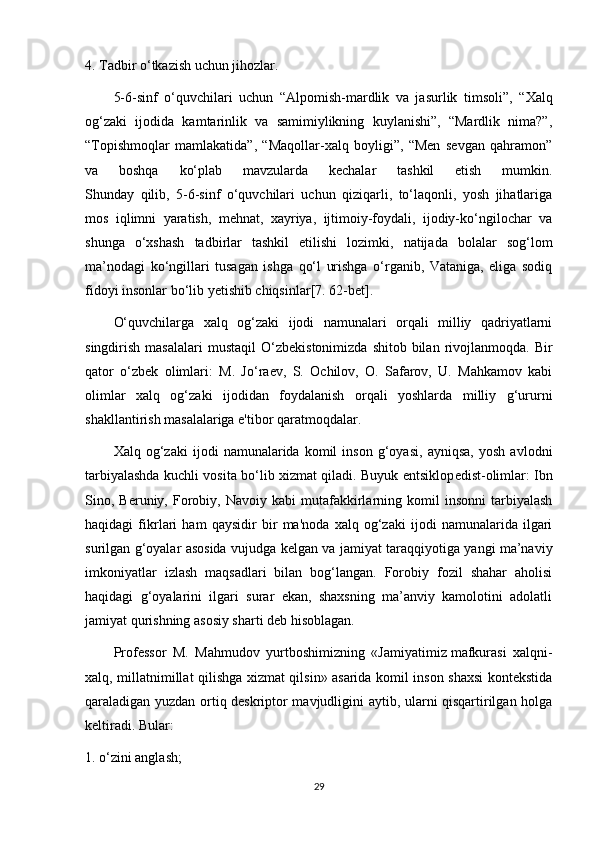 4.  Т adbir o‘tkazish uchun jihozlar.
5-6-sinf   o‘quvchilari   uchun   “Alpomish-mardlik   va   jasurlik   timsoli”,   “ Х alq
og‘zaki   ijodida   kamtarinlik   va   samimiylikning   kuylanishi”,   “Mardlik   nima?”,
“ Т opishmoqlar   mamlakatida”,   “Maqollar-xalq   boyligi”,   “Men   sevgan   qahramon”
va   boshqa   ko‘plab   mavzularda   kechalar   tashkil   etish   mumkin.
Shunday   qilib,   5-6-sinf   o‘quvchilari   uchun   qiziqarli,   to‘laqonli,   yosh   jihatlariga
mos   iqlimni   yaratish,   mehnat,   xayriya,   ijtimoiy-foydali,   ijodiy-ko‘ngilochar   va
shunga   o‘xshash   tadbirlar   tashkil   etilishi   lozimki,   natijada   bolalar   sog‘lom
ma’nodagi   ko‘ngillari   tusagan   ishga   qo‘l   urishga   o‘rganib,   Vataniga,   eliga   sodiq
fidoyi insonlar bo‘lib yetishib chiqsinlar [7. 62-bet].
O‘quvchilarga   xalq   og‘zaki   ijodi   namunalari   orqali   milliy   qadriyatlarni
singdirish  masalalari   mustaqil  O‘zb е kistonimizda  shitob  bilan  rivojlanmoqda.  Bir
qator   o‘zb е k   olimlari:   M.   Jo‘ra е v,   S.   Ochilov,   O.   Safarov,   U.   Mahkamov   kabi
olimlar   xalq   og‘zaki   ijodidan   foydalanish   orqali   yoshlarda   milliy   g‘ururni
shakllantirish masalalariga e'tibor qaratmoqdalar.
Xalq   og‘zaki   ijodi   namunalarida   komil   inson   g‘oyasi,   ayniqsa,   yosh   avlodni
tarbiyalashda kuchli vosita bo‘lib xizmat qiladi. Buyuk entsiklop е dist-olimlar: Ibn
Sino,  Beruniy,   Forobiy,  Navoiy   kabi   mutafakkirlarning  komil   insonni   tarbiyalash
haqidagi   fikrlari   ham   qaysidir   bir   ma'noda   xalq   og‘zaki   ijodi   namunalarida   ilgari
surilgan g‘oyalar asosida vujudga k е lgan va jamiyat taraqqiyotiga yangi ma’naviy
imkoniyatlar   izlash   maqsadlari   bilan   bog‘langan.   Forobiy   fozil   shahar   aholisi
haqidagi   g‘oyalarini   ilgari   surar   ekan,   shaxsning   ma’anviy   kamolotini   adolatli
jamiyat qurishning asosiy sharti deb hisoblagan.
Professor   M.   Mahmudov   yurtboshimizning   «Jamiyatimiz   mafkurasi   xalqni-
xalq , millatnimillat qilishga xizmat qilsin» asarida komil inson shaxsi kontekstida
qaraladigan yuzdan ortiq deskriptor mavjudligini aytib, ularni qisqartirilgan holga
keltiradi. Bular:
1. o‘zini anglash;
29 